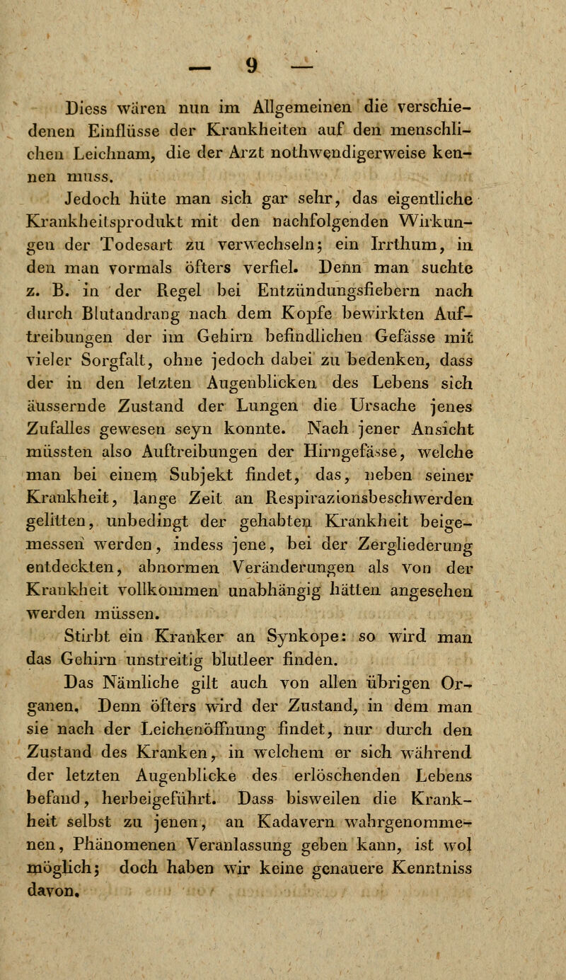 Diess waren nun im Allgemeinen die verschie- denen Einflüsse der Krankheiten auf den menschli- chen Leichnam, die der Arzt notwendigerweise ken- nen nmss. Jedoch hüte man sich gar sehr, das eigentliche Krankheilsprodukt mit den nachfolgenden Wirkun- gen der Todesart zu verwechseln; ein Irrthum, in den man vormals öfters verfiel. Denn man suchte z. B. in der Regel bei Entzündungsfiebern nach durch Blutandrang nach dem Kopfe bewirkten Auf- treibungen der im Gehirn befindlichen Gefässe mit vieler Sorgfalt, ohne jedoch dabei zu bedenken, dass der in den letzten Augenblicken des Lebens sich äussernde Zustand der Lungen die Ursache jenes Zufalles gewesen seyn konnte. Nach jener Ansicht müssten also Auftreibungen der Hirngefasse, welche man bei einem Subjekt findet, das, neben seiner Krankheit, lange Zeit an Respirazionsbeschwerden gelitten, unbedingt der gehabten Krankheit beige- messen werden, indess jene, bei der Zergliederung entdeckten, abnormen Veränderungen als von der Krankheit vollkommen unabhängig hätten angesehen werden müssen. Stirbt ein Kranker an Synkope: so wird man das Gehirn unstreitig blutleer finden. Das Nämliche gilt auch von allen übrigen Or- ganen, Denn öfters wird der Zustand, in dem man sie nach der Leichenöffnung findet, nur durch den Zustand des Kranken, in welchem er sich während der letzten Augenblicke des erlöschenden Lebens befand, herbeigeführt. Dass bisweilen die Krank- heit selbst zu jenen, an Kadavern wahrgenommen nen, Phänomenen Veranlassung geben kann, ist wol möglich; doch haben wir keine genauere Kenntniss davon.