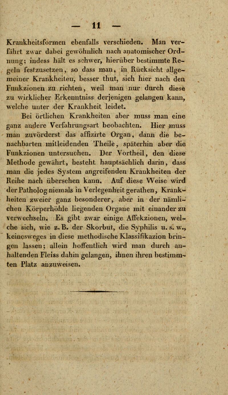 Krankheitsformen ebenfalls verschieden. Man ver- fahrt zwar dabei gewöhnlich nach anatomischer Ord- nung; indess halt es schwer, hierüber bestimmte Re- geln festzusetzen, so dass man, in Rücksicht allge- meiner Krankheiten, besser thut, sich hier nach den Funkzionen zu richten, weil man nur durch diese zu wirklicher Erkenntniss derjenigen gelangen kann, welche unter der Krankheit leidet. Bei örtlichen Krankheiten aber muss man eine ganz andere Verfahrungsart beobachten. Hier muss man zuvorderst das affizirte Organ, dann die be- nachbarten mitleidenden Theile, späterhin aber die Funkzionen untersuchen. Der Vortheil, den diese Methode gewährt, besteht hauptsächlich darin, dass man die jedes System angreifenden Krankheiten der Reihe nach übersehen kann. Auf diese Weise wird der Patholog niemals in Verlegenheit gerathen, Krank-* heiten zweier ganz besonderer, aber in der nämli- chen Körperhöhle liegenden Organe mit einander zu verwechseln. Es gibt zwar einige Affekzionen, wel- che sich, wie z. B. der Skorbut, die Syphilis u. s. w., keinesweges in diese methodische Klassifikazion brin^ gen lassen 5 allein hoffentlich wird man durch an- haltenden Fleiss dahin gelangen, ihnen ihren bestimm-* ten Platz anzuweisen.