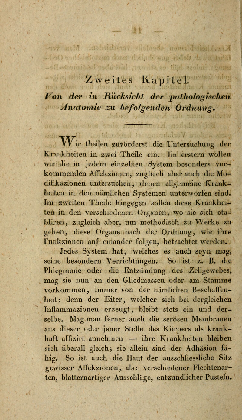 Von der in Rücksicht der pathologischen Anatomie zu befolgenden Ordnung. VV ir theilen zuvörderst die Untersuchung der Krankheiten in zwei Theile ein. Im erstem wollen wiri die in jedem einzelnen System besonders vor- kommenden Affekzionen, zugleich aber auch die Mo- difikazionen untersuchen, denen allgemeine Krank- heiten in den nämlichen Systemen unterworfen sind. Im zweiten Theile hingegen sollen diese Krankhei- ten in den verschiedenen Organen, wo sie sich eta- bliren, zugleich aber, um methodisch zu Werke zu gehen, diese Organe nach der Ordnung, wTie ihre Funkzionen auf einander folgen, betrachtet werden. Jedes System hat, welches es auch seyn mag, seine besondern Verrichtungen. So ist z. B. die Phlegmone oder die Entzündung des Zellgewebes, mag sie nun an den Gliedmassen oder am Stamme vorkommen, immer von der nämlichen Beschaffen- heit: denn der Eiter, welcher sich bei dergleichen Inflammazionen erzeugt, bleibt stets ein und der- selbe. Mag man ferner auch die serösen Membranen aus dieser oder jener Stelle des Körpers als krank- haft affizirt annehmen — ihre Krankheiten bleiben sich überall gleich; sie allein sind der Adhäsion fä- hig. So ist auch die Haut der ausschliessliche Sitz gewisser Affekzionen, als: verschiedener Flechtenar- ten, blatternartiger Ausschläge, entzündlicher Pusteln.