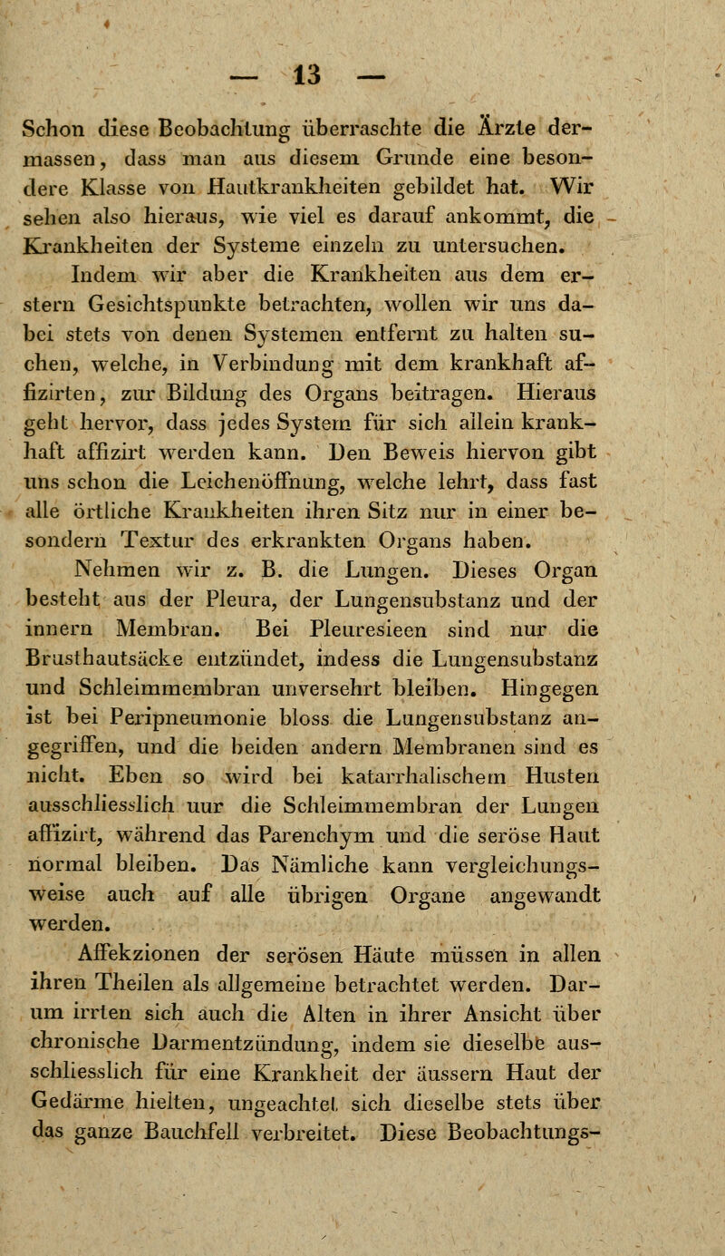 Schon diese Beobachtung überraschte die Arzte der- massen, dass man aus diesem Grunde eine beson- dere Klasse von Hautkrankheiten gebildet hat. Wir sehen also hieraus, wie viel es darauf ankommt, die - Krankheiten der Systeme einzeln zu untersuchen. Indem wir aber die Krankheiten aus dem er- stem Gesichtspunkte betrachten, wollen wir uns da- bei stets von denen Systemen entfernt zu halten su- chen, welche, in Verbindung mit dem krankhaft af- fizirten, zur Bildung des Organs beitragen. Hieraus geht hervor, dass jedes System für sich allein krank- haft affizirt werden kann. Den Beweis hiervon gibt uns schon die Leichenöffnung, welche lehrt, dass fast alle örtliche Krankheiten ihren Sitz nur in einer be- sondern Textur des erkrankten Organs haben. Nehmen wir z. B. die Lungen. Dieses Organ besteht aus der Pleura, der Lungensubstanz und der innern Membran. Bei Pleuresieen sind nur die Brusthautsäcke entzündet, indess die Lungensubstanz und Schleimmembran unversehrt bleiben. Hingegen ist bei Peripneumonie bloss die Lungensubstanz an- gegriffen, und die beiden andern Membranen sind es nicht. Eben so wird bei katarrhalischem Husten ausschliesslich uur die Schleimmembran der Lungen affizirt, während das Parenchym und die seröse Haut normal bleiben. Das Nämliche kann vergleichungs- weise auch auf alle übrigen Organe angewandt werden. Affekzionen der serösen Häute müssen in allen ihren Theilen als allgemeine betrachtet werden. Dar- um irrten sich auch die Alten in ihrer Ansicht über chronische Darmentzündung, indem sie dieselbe aus- schliesslich für eine Krankheit der äussern Haut der Gedärme hielten, ungeachtet sich dieselbe stets über das ganze Bauchfell verbreitet. Diese Beobachtungs-