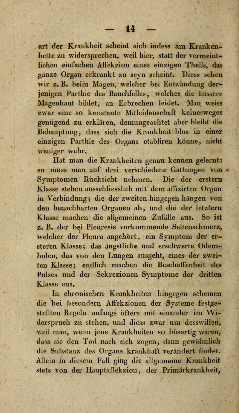 art der Krankheit scheint sich indess am Kranken- bette zu widersprechen, weil hier, statt der vermeint- lichen einfachen Affekzion eines einzigen Theils, das ganze Organ erkrankt zu seyn scheint. Diess sehen wir z. B. beim Magen, welcher bei Entzündung der- jenigen Parthie des Bauchfelles, welches die äussere Magenhaut bildet, an Erbrechen leidet. Man weiss zwar eine so konstante Mitleidenschaft keinesweges genügend zu erklären, demungeachtet aber bleibt die Behauptung, dass sich die Krankheit blos in einer einzigen Parthie des Organs etabliren könne, nicht weniger wahr. Hat man die Krankheiten genau kennen gelernt: so muss man auf drei verschiedene Gattungen von Symptomen Rücksicht nehmen. Die der erstem Klasse stehen ausschliesslich mit dem affizirten Organ in Verbindung; die der zweiten hingegen hängen von den benachbarten Organen ab, und die der letztern Klasse machen die allgemeinen Zufälle aus. So ist z. B. der bei Pleuresie vorkommende Seitenschmerz, welcher der Pleura angehört, ein Symptom der er- steren Klasse ; das ängstliche und erschwerte Odem*- holen, das von den Lungen ausgeht, eines der zwei- ten Klasse 3 endlich machen die Beschaffenheit des Pulses und der Sekrezionen Symptome der dritten Klasse aus. In chronischen Krankheiten hingegen scheinen die bei besondern Affekzionen der Systeme festge- stellten Regeln anfangs öfters mit einander im Wi- derspruch zu stehen, und diess zwar um desswillen, weil man, wenn jene Krankheiten so bösartig waren, dass sie den Tod nach sich zogen, dann gewöhnlich die Substanz des Organs krankhaft verändert findet. Allein in diesem Fall ging die allgemeine Krankheit stets von der Hauptaffekzion f der Primärkrankheit,