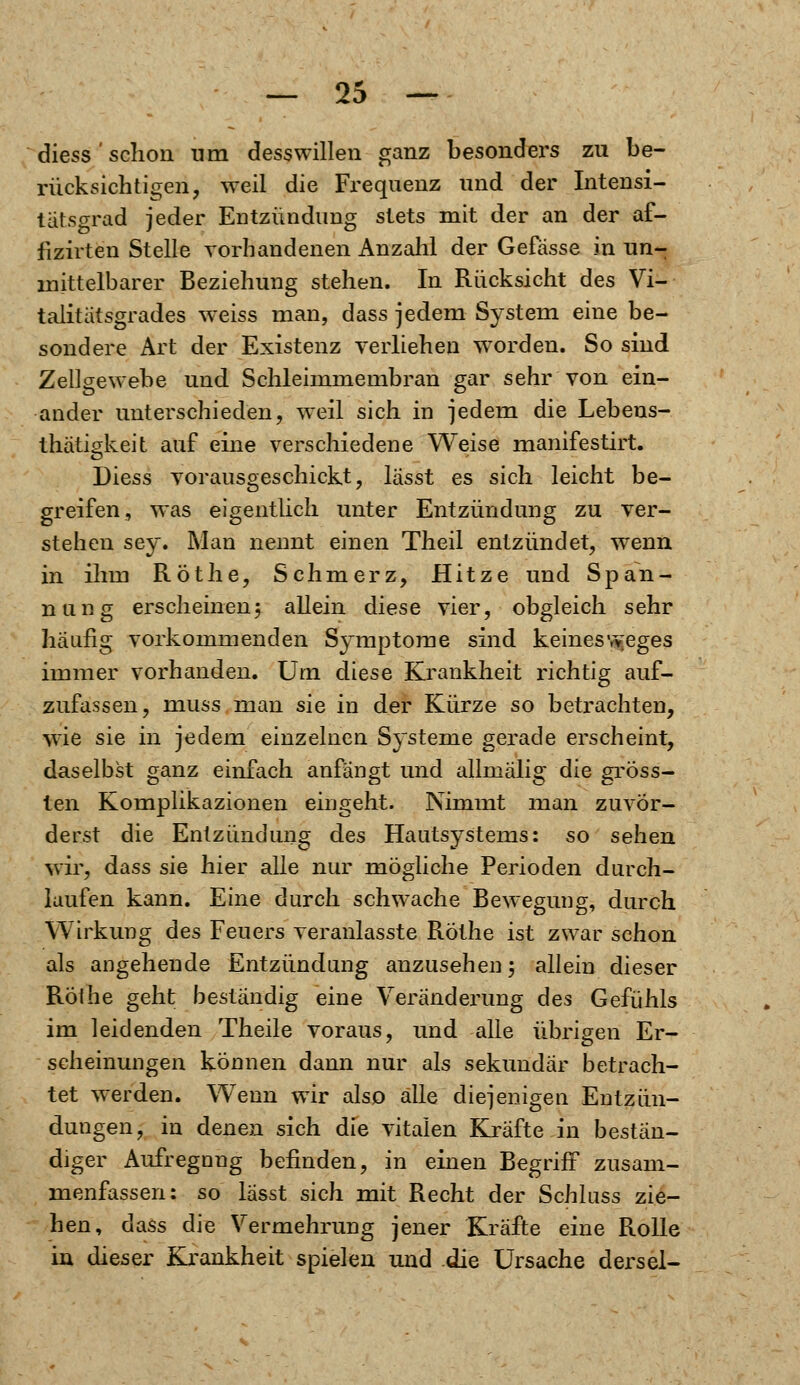 diess ' schon um desswillen ganz besonders zu be- rücksichtigen, weil die Frequenz und der Intensi- tätsgrad jeder Entzündung stets mit der an der af- fizirten Stelle vorhandenen Anzahl der Gefässe in un- mittelbarer Beziehung stehen. In Rücksicht des Vi- talitätsgrades weiss man, dass jedem System eine be- sondere Art der Existenz verliehen wTorden. So sind Zellgewebe und Schleimmembran gar sehr von ein- ander unterschieden, weil sich in jedem die Lebens- thätigkeit auf eine verschiedene Weise manifestirt. Diess vorausgeschickt, lässt es sich leicht be- greifen, was eigentlich unter Entzündung zu ver- stehen sey. Man nennt einen Theil entzündet, wenn in ihm Rot he, Schmerz, Hitze und Span- nung erscheinen5 allein diese vier, obgleich sehr häufig vorkommenden Symptome sind keinesvyeges immer vorhanden. Um diese Krankheit richtig auf- zufassen, muss man sie in der Kürze so betrachten, wie sie in jedem einzelnen Systeme gerade erscheint, daselbst ganz einfach anfängt und allmälig die gröss- ten Komplikazionen eingeht. Nimmt man zuvör- derst die Entzündung des Hautsystems: so sehen wir, dass sie hier alle nur mögliche Perioden durch- laufen kann. Eine durch schwache Bewegung, durch Wirkung des Feuers veranlasste Rothe ist zwar schon als angehende Entzündung anzusehen 5 allein dieser Röihe geht beständig eine Veränderung des Gefühls im leidenden Theile voraus, und alle übrigen Er- scheinungen können dann nur als sekundär betrach- tet werden. Wenn wir alsp alle diejenigen Entzün- dungen, in denen sich die vitalen Kräfte in bestän- diger Aufregung befinden, in einen Begriff zusam- menfassen: so lässt sich mit Recht der Schluss zie- hen, dass die Vermehrung jener Kräfte eine Rolle in dieser Krankheit spielen und die Ursache dersel-