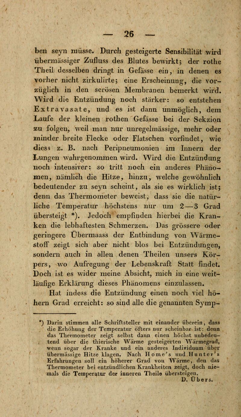 ben seyn müsse. Durch gesteigerte Sensibilität wird übermässiger Zufluss des Blutes bewirkt; der rothe Theil desselben dringt in Gefässe ein, in denen es vorher nicht zirkulirte; eine Erscheinung, die vor- züglich in den serösen Membranen bemerkt wird. Wird die Entzündung noch stärker: so entstehen Extravasate, und es ist dann unmöglich, dem Laufe der kleinen rothen Gefässe bei der Sekzion zu folgen, weil man nur unregelmässige, mehr oder minder breite Flecke oder Flatschen vorfindet, wie diess z. B. nach Peripneumonien im Innern der Lungen wahrgenommen wird. Wird die Entzündung noch intensiver: so tritt noch ein anderes Phäno- men, nämlich die Hitze, hinzu, welche gewöhnlich bedeutender zu seyn scheint, als sie es wirklich ist; denn das Thermometer beweist, dass sie die natür- liche Temperatur höchstens nur um 2 — 3 Grad übersteigt *). Jedoch empfinden hierbei die Kran- ken die lebhaftesten Schmerzen. Das grössere oder geringere Übermaass der Entbindung von Wärme- stoff zeigt sich aber nicht blos bei Entzündungen, sondern auch in allen denen Theilen unsers Kör- pers, wo Aufregung der Lebenskraft Statt findet. Doch ist es wider meine Absicht, mich in eine weit- läufige Erklärung dieses Phänomens einzulassen. Hat indess die Entzündung einen noch viel hö- hern Grad erreicht: so sind alle die genannten Symp- *) Darin stimmen alle Schriftsteller mit einander überein, dass die Erhöhung der Temperatur öfters nur scheinbar ist: deun das Thermometer zeigt selbst dann einen höchst unbedeu- tend über die thierische Warme gesteigerten Wärmegrad, wenn sogar der Kranke und ein anderes Individuum über übermässige Hitze klagen. Nach Home's und Hunt er s Erfahrungen soll ein höherer Grad von Warme, den das Thermometer bei entzündlichen Krankheiten zeigt, doch nie- mals die Temperatur der inneren Theile übersteigen. D. Übers.