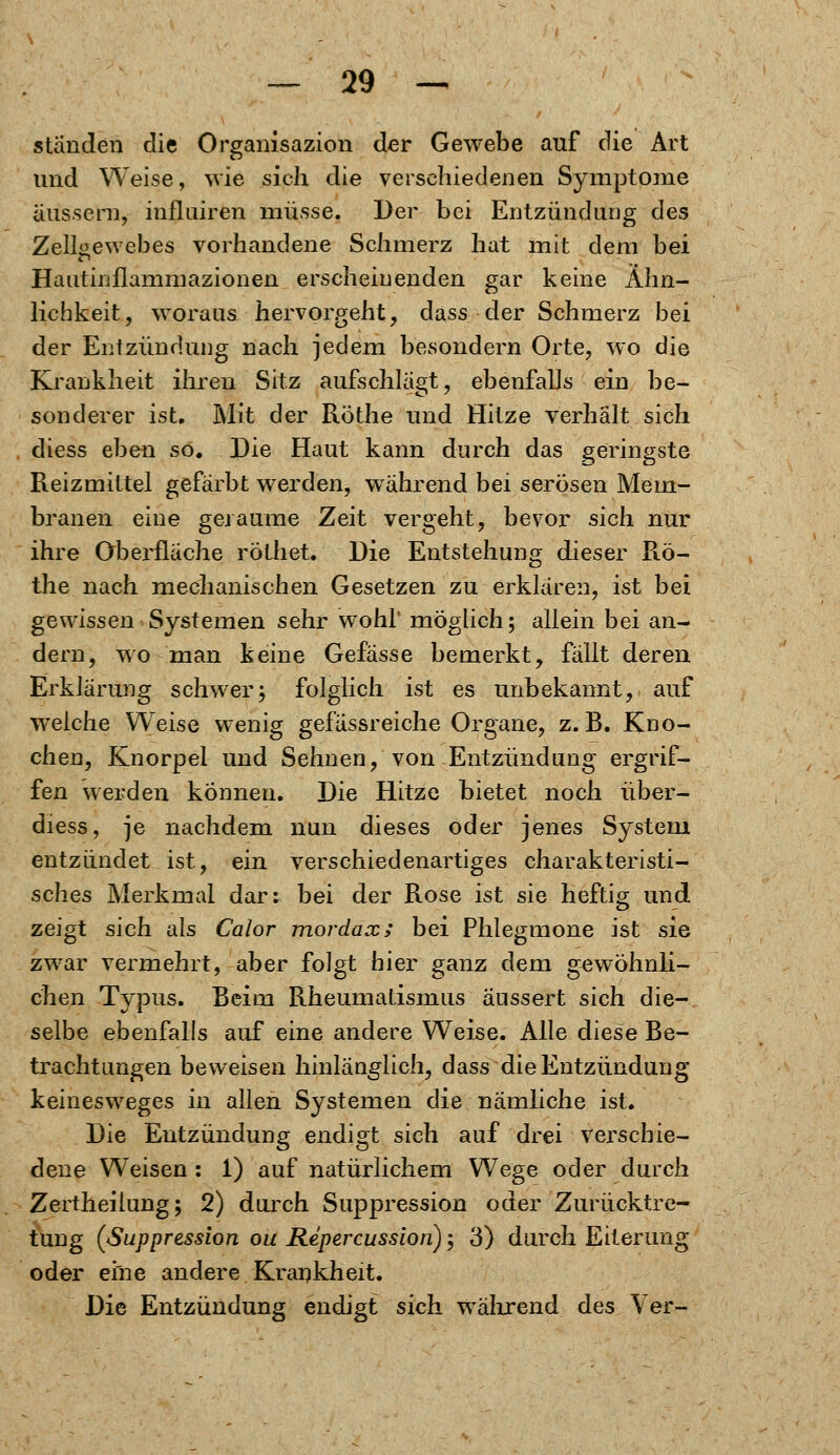 standen die Organisazion der Gewebe auf die Art und Weise, wie sich die verschiedenen Symptome äussern, influiren müsse. Der bei Entzündung des Zellgewebes vorhandene Schmerz hat mit dem bei Hautinflammazionen erscheinenden gar keine Ähn- lichkeit , woraus hervorgeht , dass der Schmerz bei der Entzündung nach jedem besondern Orte? wo die Krankheit ihren Sitz aufschlägt, ebenfalls ein be- sonderer ist. Mit der Röthe und Hitze verhält sich diess eben so. Die Haut kann durch das geringste Reizmittel gefärbt werden, während bei serösen Mem- branen eine geraume Zeit vergeht, bevor sich nur ihre Oberfläche röthet. Die Entstehung dieser Rö- the nach mechanischen Gesetzen zu erklären, ist bei gewissen Systemen sehr wohl' möglich; allein bei an- dern, wo man keine Gefässe bemerkt, fällt deren Erklärung schwer; folglich ist es unbekannt, auf welche Weise wenig gefässreiche Organe, z. B. Kno- chen, Knorpel und Sehnen, von Entzündung ergrif- fen werden können. Die Hitze bietet noch über- diess, je nachdem nun dieses oder jenes System entzündet ist, ein verschiedenartiges charakteristi- sches Merkmal dar^ bei der Rose ist sie heftig und zeigt sich als Calor mordax; bei Phlegmone ist sie zwar vermehrt, aber folgt bier ganz dem gewöhnli- chen Typus. Beim Rheumatismus äussert sich die- selbe ebenfalls auf eine andere Weise. Alle diese Be- trachtungen beweisen hinlänglich, dass die Entzündung keinesweges in allen Systemen die nämliche ist. Die Entzündung endigt sich auf drei verschie- dene Weisen : 1) auf natürlichem Wege oder durch Zertheilung; 2) durch Suppression oder Zurücktre- tung (Suppression ou Repercussion); 3} durch Eiterung oder eine andere Krankheit. Die Entzündung endigt sich während des Ver-