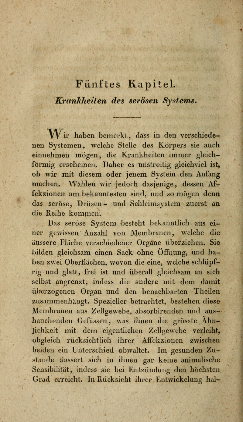 Fünftes Kapitel. Krankheiten des serösen Systems, VV ir haben bemerkt, dass in den verschiede- nen Systemen, welche Stelle des Körpers sie auch einnehmen mögen, die Krankheiten immer gleich- förmig erscheinen. Daher es unstreitig gleichviel ist, ob wir mit diesem oder jenem System den Anfang machen. Wählen wir jedoch dasjenige, dessen Af- fekzionen am bekanntesten sind, und so mögen denn das seröse, Drüsen- und Schleimsystem zuerst an die Reihe kommen. Das seröse System besteht bekanntlich aus ei- ner gewissen Anzahl von Membranen, welche die äussere Fläche verschiedener Organe überziehen. Sie bilden gleichsam einen Sack ohne Öffnung, und ha- ben zwei Oberflächen, wovon die eine, welche schlüpf- rig und glatt, frei ist und überall gleichsam an sich selbst angrenzt, indess die andere mit dem damit überzogenen Organ und den benachbarten Theilen zusammenhängt. Spezieller betrachtet, bestehen diese Membranen aus Zellgewebe, absorbirenden und aus- hauchenden Gefässen, was ihnen die grosste Ähn- lichkeit mit dem eigentlichen Zellgewebe verleiht, obgleich rücksichtlich ihrer Affekzionen zwischen beiden ein Unterschied obwaltet. Im gesunden Zu- stande äussert sich in ihnen gar keine animalische Sensibilität, indess sie bei Entzündung den höchsten Grad erreicht. In Rücksicht ihrer Entwickelung hal-