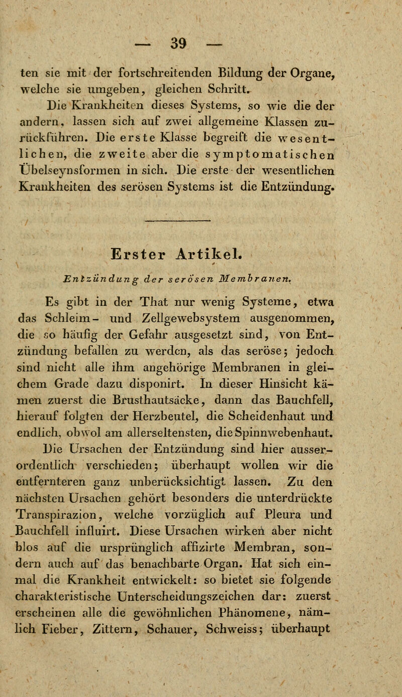 teil sie mit der fortschreitenden Bildung der Organe, welche sie umgeben, gleichen Schritt. Die Krankheiten dieses Systems, so wie die der andern, lassen sich auf zwei allgemeine Klassen zu- rückführen. Die erste Klasse begreift die wesent- lichen, die zweite aber die symptomatischen TJbelseynsformen in sich. Die erste der wesentlichen Krankheiten des serösen Systems ist die Entzündung. Erster Artikel. Entzündung der serösen Membranen* Es gibt in der That nur wenig Systeme, etwa das Schleim- und Zellgewebsystem ausgenommen, die so häufig der Gefahr ausgesetzt sind, von Ent- zündung befallen zu werden, als das seröse 5 jedoch sind nicht alle ihm angehörige Membranen in glei- chem Grade dazu disponirt. In dieser Hinsicht kä- men zuerst die Brusthautsäcke, dann das Bauchfell, hierauf folgten der Herzbeutel, die Scheidenhaut und endlich, obwol am all erseltensten, die Spinnwebenhaut. Die Ursachen der Entzündung sind hier ausser- ordentlich verschieden; überhaupt wollen wir die entfernteren ganz unberücksichtigt lassen. Zu den nächsten Ursachen gehört besonders die unterdrückte Transpirazion, welche vorzüglich auf Pleura und Bauchfell influirt. Diese Ursachen wirken aber nicht blos auf die ursprünglich affizirte Membran, son- dern auch auf das benachbarte Organ. Hat sich ein- mal die Krankheit entwickelt: so bietet sie folgende charakteristische Unterscheidungszeichen dar: zuerst erscheinen alle die gewöhnlichen Phänomene, näm- lich Fieber, Zittern, Schauer, Seh weiss; überhaupt