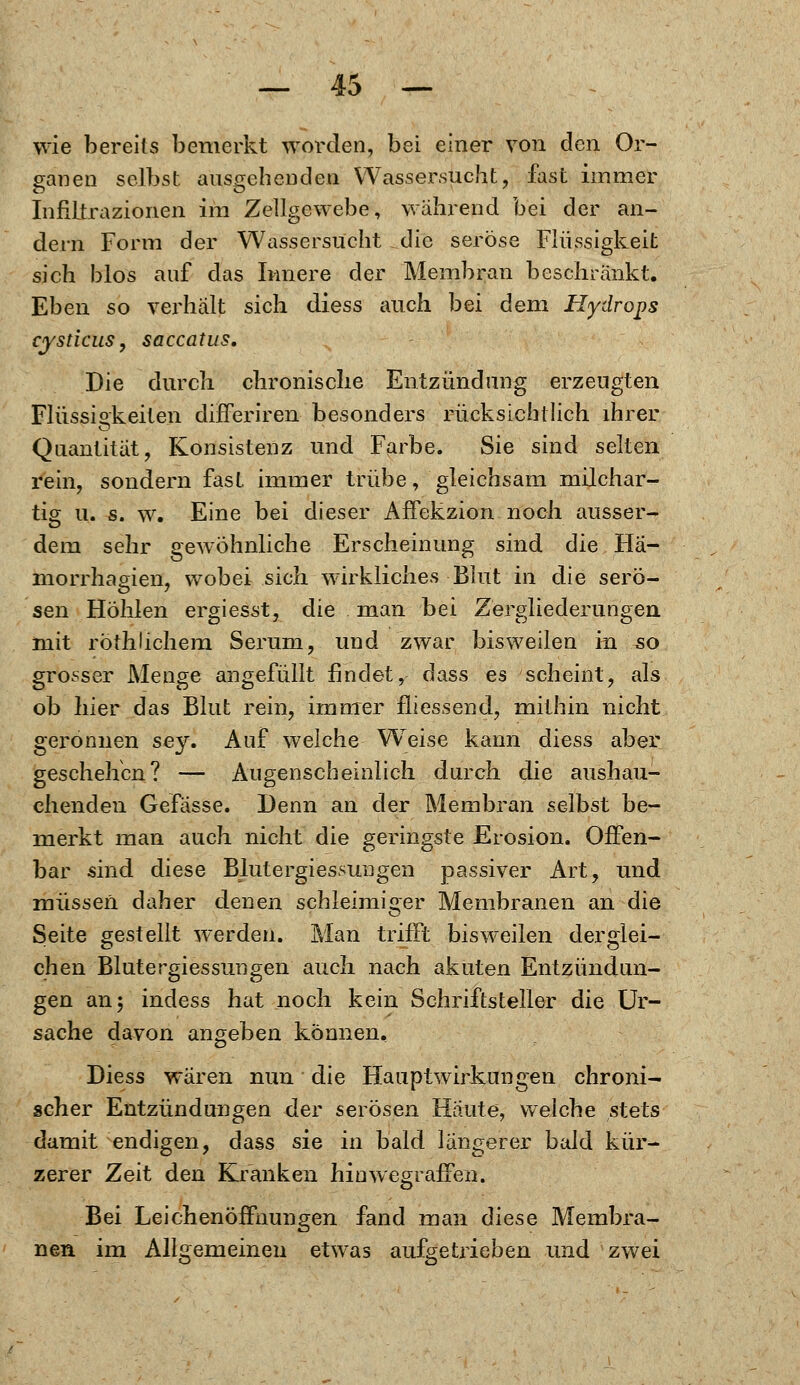 wie bereits bemerkt worden, bei einer von den Or- ganen selbst ausgebenden Wassersucht, fast immer Infiltrazionen im Zellgewebe, während bei der an- dern Form der Wassersucht die seröse Flüssigkeit sich blos auf das Innere der Membran beschränkt. Eben so verhält sich diess auch bei dem Hydrops cysticus, saccatus. Die durch chronische Entzündung erzeugten Flüssigkeiten differiren besonders rücksichtlich ihrer Quantität, Konsistenz und Farbe. Sie sind selten rein, sondern fast immer trübe, gleichsam milchar- tig u. s. w. Eine bei dieser AfFekzion noch ausser- dem sehr gewöhnliche Erscheinung sind die Ha- morrhagien, wobei sich wirkliches Blut in die serö- sen Höhlen ergiesst, die man bei Zergliederungen mit röthlichem Serum, und zwar bisweilen in 50 grosser Menge angefüllt findet, dass es scheint, als ob hier das Blut rein, immer fliessend, mithin nicht geronnen sey. Auf welche Weise kann diess aber geschehen? — Augenscheinlich durch die aushau- chenden Gefasse. Denn an der Membran selbst be- merkt man auch nicht die geringste Erosion. Offen- bar sind diese Blutergiessungen passiver Art, und müssen daher denen schleimiger Membranen an die Seite gestellt werden. Man trifft bisweilen derglei- chen Blutergiessungen auch nach akuten Entzündun- gen an 5 indess hat noch kein Schriftsteller die Ur- sache davon angeben können. Diess waren nun die Hauptwirkungen chroni- scher Entzündungen der serösen Haute, welche stets damit endigen, dass sie in bald längerer bald kür- zerer Zeit den Kranken hin wegraffen. Bei Leichenöffnungen fand man diese Membra- nen im Allgemeinen etwas aufgetrieben und zwei