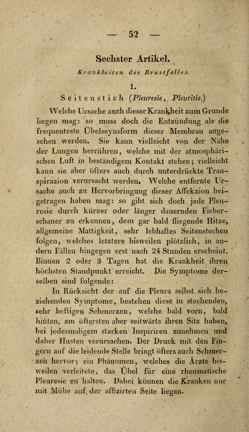 Sechster Artikel. Krankheiten des Brustfelles. 1. Seiten stich (Pkuresie, Pleuritis.) Welche Ursache auch dieser Krankheit zum Grunde liegen mag: so muss doch die Entzündung als die frequenteste Ühelseynsform dieser Membran ange- sehen werden. Sie kann vielleicht von der Nähe der Lungen herrühren, welche mit der atmosphäri- schen Luft in beständigem Kontakt stehen 5 vielleicht kann sie aber öfters auch durch unterdrückte Tran- spirazion verursacht werden« Welche entfernte ür- sache auch zu Hervorbringung dieser AfTekzion bei- getragen haben mag: so gibt sich doch jede Pleu- resie durch kürzer oder länger dauernden Fieber- schauer zu erkennen, dem gar bald fliegende Hitze, allgemeine Mattigkeit, sehr lebhaftes Seitenstechen folgen, welches letztere bisweilen plötzlich, in an- dern Fällen hingegen erst nach 24 Stunden erscheint. Binnen 2 oder 3 Tagen hat die Krankheit ihren höchsten Standpunkt erreicht. Die Symptome der- selben sind folgende: In Rücksicht der auf die Pleura selbst sich be- ziehenden Symptome, bestehen diese in stechenden, sehr heftigen Schmerzen, welche bald vorn, bald hinten, am öftersten aber seitwärts ihren Sitz haben, bei jedesmaligem starken Inspiriren zunehmen und daher Husten verursachen. Der Druck mit den Fin- gern auf die leidende Stelle bringt öfters auch Schmer- zen hervor; ein Phänomen, welches die Ärzte bis- weilen verleitete, das Übel für eine rheumatische Pleuresie zu halten. Dabei können die Kranken nur mit Mühe auf der affizirten Seite liegen.