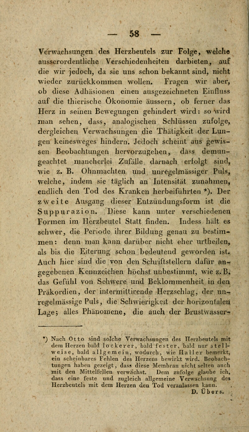 Verwachsungen des Herzbeutels zur Folge, welche ausserordentliche Verschiedenheiten darbieten, auf die wir jedoch, da sie uns schon bekannt sind, nicht wieder zurückkommen wollen. Fragen wir aber, ob diese Adhäsionen einen ausgezeichneten Einfluss auf die thierische Ökonomie äussern, ob ferner das Herz in seinen Bewegungen gehindert wird: so wird man sehen, dass, analogischen Schlüssen zufolge, dergleichen Verwachsungen die Thätigkeit der Lun- gen keinesweges hindern. Jedoch scheint aus gewis- sen Beobachtungen hervorzugehen, dass demun- geachtet mancherlei Zufälle, darnach erfolgt sind, wie z. B. Ohnmächten und unregelmässiger Puls, welche, indem sie täglich an Intensität zunahmen, endlich den Tod des Kranken herbeiführten *). Der zweite Ausgang dieser Entzündungsform ist die Suppurazion. Diese kann unter verschiedenen Formen im Herzbeutel Statt finden. Indess hält es schwer, die Periode ihrer Bildung genau zu bestim- men: denn man kann darüber nicht eher urtheilen, als bis die Eiterung schon bedeutend geworden ist. Auch hier sind die von den Schriftstellern dafür an- gegebenen Kennzeichen höchst unbestimmt, wie z.B. das Gefühl von Schwere und Beklommenheit in den Präkordien, der intermittirende Herzschlag, der un- regelmässige Puls, die Schwierigkeit der horizontalen Lage5 alles Phänomene, die auch der Brustwasser- *) Nach Otto sind solche Verwachsungen des Herzbeutels mit dem Herzen bald lockerer, bald fester, bald nnr stell- weise, bald allgemein, wodurch, wie Hall er bemerkt, ein scheinbares Fehlen des Herzens bewirkt wird. Beobach- tungen haben gezeigt, dass diese Membran nicht selten auch mit den Mittelfellen verwuchst. Dem zufolge glaube ich, dass eine feste und zugleich allgemeine Verwachsung des Herzbeutels mit dem Herzen den Tod veranlassen kann.