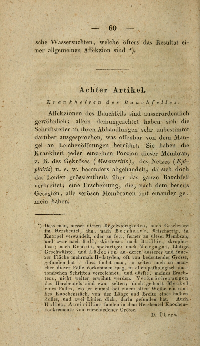 — GO- sche Wassersuchten, welche öfters das Resultat ei- ner allgemeinen Affckzion sind *). Achter Artikel. Krankheiten des Bauchfelles. Affekzionen des Bauchfells sind ausserordentlich gewöhnlich; allein demungeachtet haben sich die Schriftsteller in ihren Abhandlungen sehr unbestimmt darüber ausgesprochen, was offenbar von dem Man- gel an Leichenöffnungen herrührt. Sie haben die Krankheit jeder einzelnen Porzion dieser Membran, z. B. des Gekröses (Mesenteritis), des Netzes (Epi- ploitis) u. s. w. besonders abgehandelt; da sich doch das Leiden grösstenteils über das ganze Bauchfell verbreitet; eine Erscheinung, die, nach dem bereits Gesagten, alle serösen Membranen mit einander ge- mein haben* *) Dass man, ausser diesen Regelwidrigkeiten, auch Geschwüre im Herzbeutel, ihn, nach Boerhaave, fleischartig, in Knorpel verwandelt, oder zu fett; ferner an dieser Membran, und zwar nach Bell, skirrhöse 5 nach B a i 11 i e, skrophu- löse; nach Boneti, spekartige; uaeh Morgagni, blutige Geschwülste, und Lüdersen an deren äusserer und inne- rer Flache mehrmals Hjalatyden, oft von bedeutender Grösse, gefunden hat -— diess findet man, so selten auch so man- cher dieser Fälle vorkommen mag, in allen-pathologisch-ana- tomischen Schriften verzeichnet, und dürfte, meines Erach- tens, nicht weiter erwähnt werden. Verkn ö'ch e ruugen des Herzbeutels sind zwar selten; doch gedenkt Meckel eines Falles, wo er einmal bei einem alten Weibe ein rau- hes Knochenstück, von der Lange und Breite eines halben Zolles, und zwei Linien dick, darin gefunden hat. Auch II all er, Aurivillins fanden in dem Herzbeutel Knochen- koükremente von verschiedener Grösse.