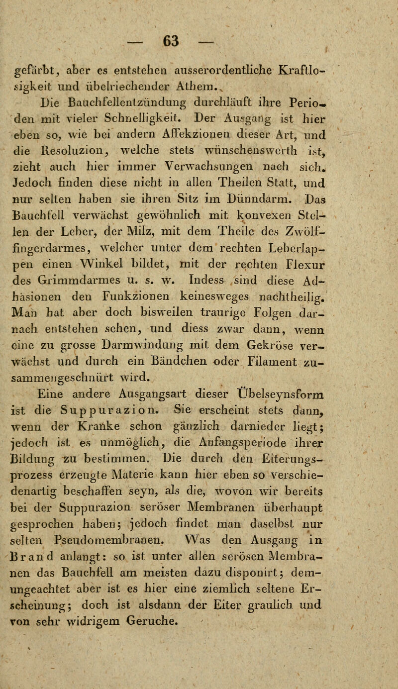 gefärbt, aber es entstehen ausserordentliche Kraftlo- sigkeit und übelriechender Atbem.. Die Bauchfellentzündung durchlauft ihre Perio- den mit vieler Schnelligkeit. Der Ausgang ist hier eben so, wie bei andern Affekzionen dieser Art, und die Resoluzion, welche stets wünschenswerth ist, zieht auch hier immer Verwachsungen nach sich* Jedoch finden diese nicht in allen Theilen Statt, und nur selten haben sie ihren Sitz im Dünndarm. Das Bauchfell verwächst gewöhnlich mit konvexen Stel- len der Leber, der Milz, mit dem Theile des Zwölf- fingerdarmes, welcher unter dem rechten Leberlap- pen einen Winkel bildet, mit der rechten Flexur des Grimmdarmes u. s. w. Tndess sind diese Ad- häsionen den Funktionen keinesweges nachtheilig. Man hat aber doch bisweilen traurige Folgen dar- nach entstehen sehen, und diess zwar dann, wenn eine zu grosse Darmwindung mit dem Gekröse ver- wachst und durch ein Bändchen oder Filament zu- sammengeschnürt wird. Eine andere Ausgangsart dieser Übelseynsform ist die Suppurazion. Sie erscheint stets dann, wenn der Kranke schon gänzlich darnieder liegt; jedoch ist es unmöglich, die Anfangsperiode ihrer Bildung vu bestimmen. Die durch den Eiterungs- prozess erzeugte Materie kann hier ebenso verschie- denartig beschaffen seyn, als die, wovon wir bereits bei der Suppurazion seröser Membranen überhaupt gesprochen haben; jedoch findet man daselbst nur selten Pseudomembranen. Was den Ausgang in Brand anlangt: so ist unter allen serösen Membra- nen das Bauchfell am meisten dazu disponirt; dem- ungeachtet aber ist es hier eine ziemlich seltene Er- scheinung; doch ist alsdann der Eiter graulich und von sehr widrigem Gerüche.