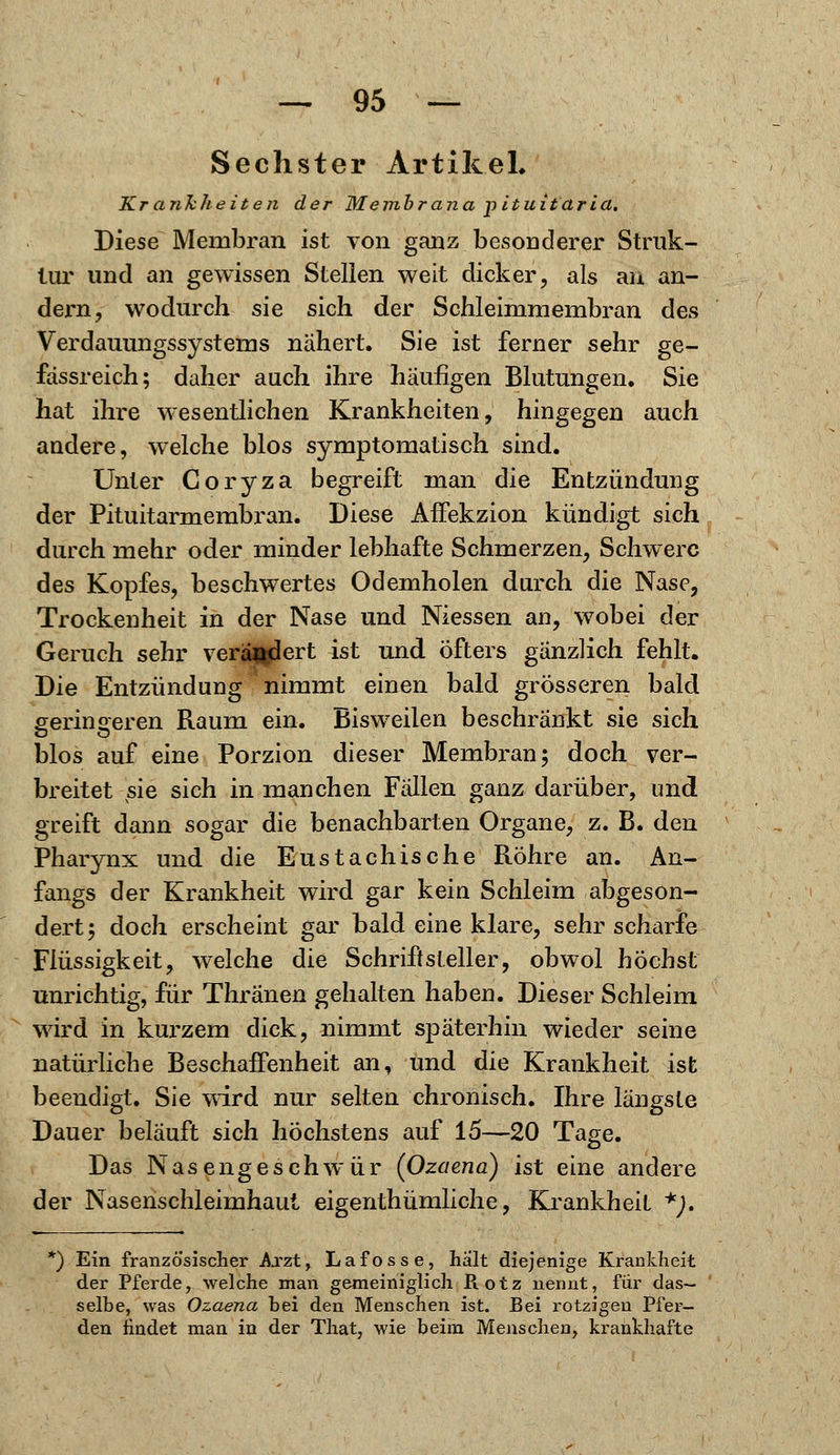 Sechster Artikel. Krankheiten der Membrana pituitaria. Diese Membran ist von ganz besonderer Struk- tur und an gewissen Stellen weit dicker, als au an- dern, wodurch sie sich der Schleimmembran des Verdauungssystems nähert. Sie ist ferner sehr ge- fassreich; daher auch ihre häufigen Blutungen. Sie hat ihre wesentlichen Krankheiten, hingegen auch andere, welche blos symptomatisch sind. Unter Coryza begreift man die Entzündung der Pituitarmembran. Diese Affekzion kündigt sich durch mehr oder minder lebhafte Schmerzen, Schwere des Kopfes, beschwertes Odemholen durch die Nase, Trockenheit in der Nase und Niessen an, wobei der Geruch sehr verliert ist und öfters gänzlich fehlt. Die Entzündung nimmt einen bald grösseren bald geringeren Raum ein. Bisweilen beschränkt sie sich blos auf eine Porzion dieser Membran; doch ver- breitet sie sich in manchen Fällen ganz darüber, und greift dann sogar die benachbarten Organe, z. B. den Pharynx und die Eustachische Röhre an. An- fangs der Krankheit wird gar kein Schleim abgeson- dert; doch erscheint gar bald eine klare, sehr scharfe Flüssigkeit, welche die Schriftsteller, obwol höchst unrichtig, für Thränen gehalten haben. Dieser Schleim wird in kurzem dick, nimmt späterhin wieder seine natürliche Beschaffenheit an, und die Krankheit ist beendigt. Sie wird nur selten chronisch. Ihre längste Dauer beläuft sich höchstens auf 15—20 Tage. Das Nasengeschwür (Ozaena) ist eine andere der Nasenschleimhaut eigentümliche, Krankheit *), ) Ein französischer Arzt, Lafosse, halt diejenige Krankheit der Pferde, welche man gemeiniglich Piotz nennt, für das- selbe, was Ozaena hei den Menschen ist. Bei rotzigen Pfer- den findet man in der That, wie beim Menschen, krankhafte