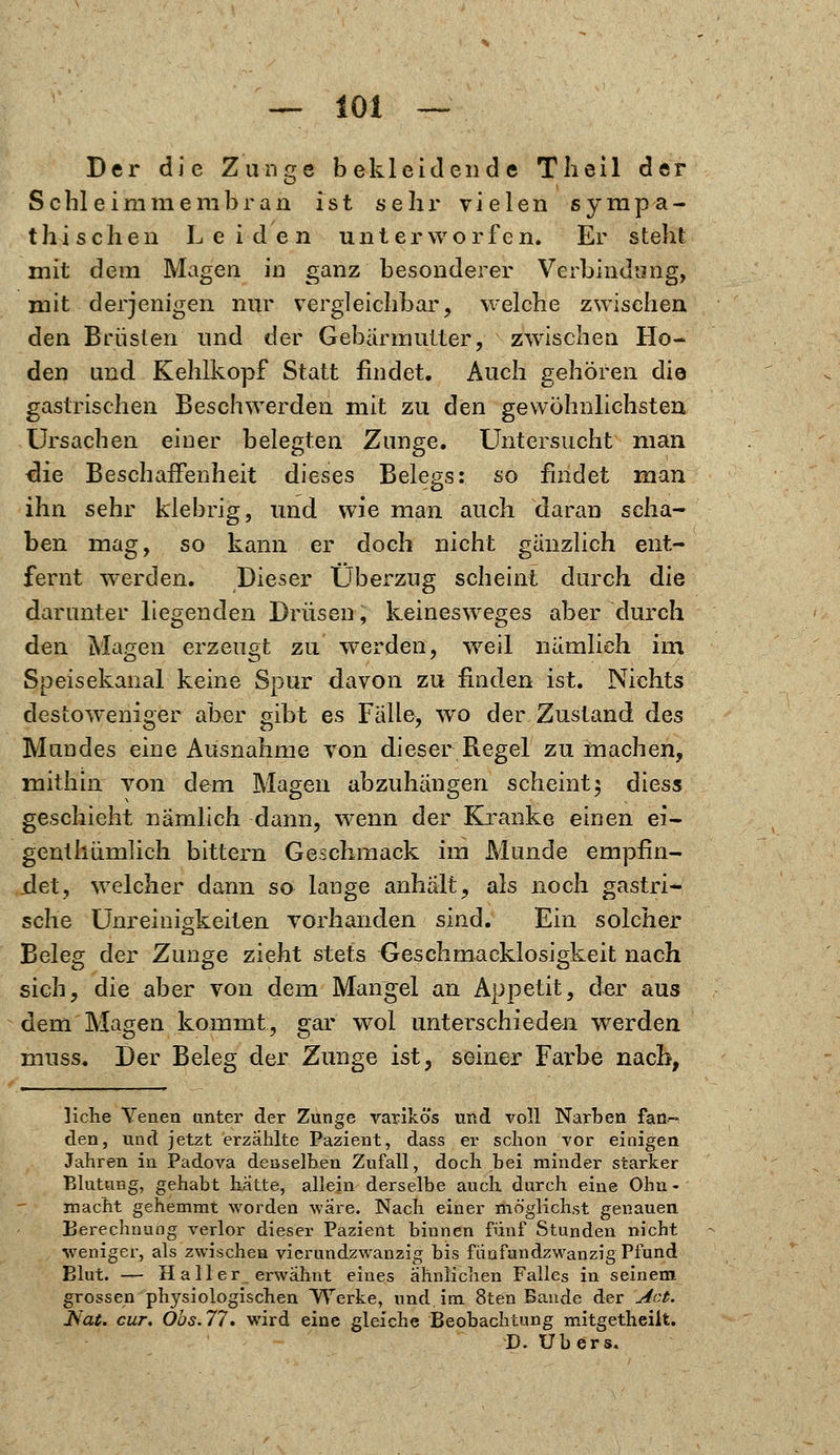 Der die Zunge bekleidende Tlieil der Schleimmembran ist sehr vielen sympa- thischen Leiden unterworfen. Er steht mit dem Magen m ganz besonderer Verbindung, mit derjenigen nur vergleichbar, welche zwischen den Brüsten und der Gebärmutter, zwischen Ho- den und Kehlkopf Statt findet. Auch gehören die gastrischen Beschwerden mit zu den gewöhnlichsten Ursachen einer belegten Zunge. Untersucht man die Beschaffenheit dieses Belegs: so findet man ihn sehr klebrig, und wie man auch daran scha- ben mag, so kann er doch nicht gänzlich ent- fernt werden. Dieser Überzug scheint durch die darunter liegenden Drüsen, keinesweges aber durch den Magen erzeugt zu werden, weil nämlich im Speisekanal keine Spur davon zu finden ist. Nichts destoweniger aber gibt es Fälle, wo der Zustand des Mundes eine Ausnahme von dieser Regel zumachen, mithin von dem Magen abzuhängen scheint5 diess geschieht nämlich dann, wenn der Kranke einen ei- genthiimlich bittern Geschmack im Munde empfin- det, welcher dann so lange anhält, als noch gastri- sche Unreinigkeiten vorhanden sind. Ein solcher Beleg der Zunge zieht stets Geschmacklosigkeit nach sich, die aber von dem Mangel an Appetit, der aus dem Magen kommt, gar wol unterschieden werden niuss. Der Beleg der Zunge ist, seiner Farbe nach, liehe Venen unter der Zunge varikös und voll Narben fan- den, und jetzt erzählte Pazient, dass er schon vor einigen Jahren in Padova denselben Zufall, doch bei minder starker Blutung, gehabt hatte, allein derselbe auch durch eine Ohn- macht gehemmt worden wäre. Nach einer möglichst genauen Berechnung verlor dieser Pazient binnen fünf Stunden nicht weniger, als zwischen vierundzwanzig bis fünfundzwanzig Pfund Blut. — H a 11 e r erwähnt eines ähnlichen Falles in seinem grossen physiologischen Werke, und, im 8ten Baude der Act. Isat. cur. Öbs.77. wird eine gleiche Beobachtung mitgetheilt. D. übers.