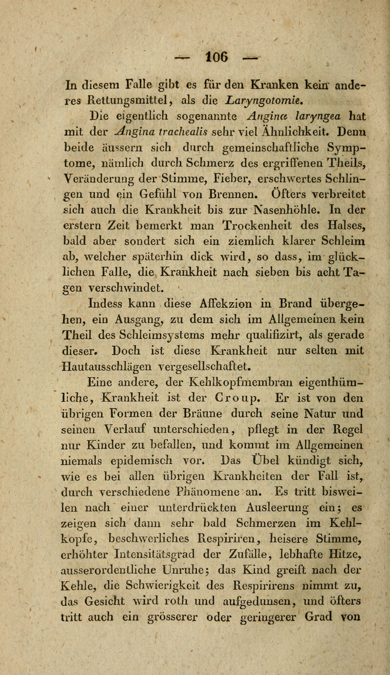 In diesem Falle gibt es für den Kranken kein' ande- res Rettungsmittel, als die Laryngotomie. Die eigentlich sogenannte Angina laryngea hat mit der Angina trachealis sehr viel Ähnlichkeit. Denn beide äussern sich durch gemeinschaftliche Symp- tome, nämlich durch Schmerz des ergriffenen Theils, Veränderung der Stimme, Fieber, erschwertes Schlin- gen und ein Gefühl von Brennen. Öfters verbreitet sich auch die Krankheit bis zur Nasenhöhle. In der erstem Zeit bemerkt man Trockenheit des Halses, bald aber sondert sich ein ziemlich klarer Schleim, ab, welcher späterhin dick wird, so dass, im glück- lichen Falle, die Krankheit nach sieben bis acht Ta- gen verschwindet. ' Indess kann diese Affekzion in Brand überge- hen, ein Ausgang, zu dem sich im Allgemeinen kein Theil des Schleimsystems mehr qualifizirt, als gerade dieser. Doch ist diese Krankheit nur selten mit Hautausschlägen vergesellschaftet. Eine andere, der Kehlkopfmembran eigenthüm- liche, Krankheit ist der Group. Er ist von den übrigen Formen der Bräune durch seine Natur und seinen Verlauf unterschieden, pflegt in der Regel nur Kinder zu befallen, und kommt im Allgemeinen niemals epidemisch vor. Das Übel kündigt sich, wie es bei allen übrigen Krankheiten der Fall ist, durch verschiedene Phänomene an. Es tritt biswei- len nach einer unterdrückten Ausleerung ein 5 es zeigen sich dann sehr bald Schmerzen im Kehl- kopfe, beschwerliches Respiriren, heisere Stimme, erhöhter Intensitätsgrad der Zufälle, lebhafte Hitze, ausserordentliche Unruhe 5 das Kind greift nach der Kehle, die Schwierigkeit des Respirirens nimmt zu, das Gesicht wird roth und aufgedunsen, und öfters tritt auch ein grösserer oder geringerer Grad von