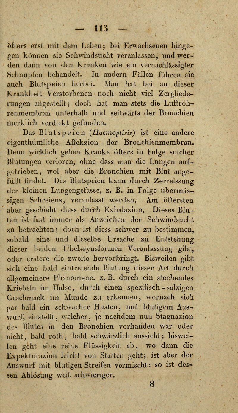 öfters erst mit dem Leben; bei Erwachsenen hinge- gen können sie Schwindsucht veranlassen, und wer- den dann von den Kranken wie ein vernachlässigter Schnupfen behandelt. In andern Fällen führen sie auch Blutspeien herbei. Man hat bei an dieser Krankheit Verstorbenen noch nicht viel Zergliede- rungen angestellt; doch hat man stets die Luftröh- renmembran unterhalb und seitwärts der Bronchien merklich verdickt gefunden. Das Blutspeien (Haemopdsis) ist eine andere eigenthümliche Affekzion der Bronchienmembran. Denn wirklich gehen Kranke öfters in Folge solcher Blutungen verloren, ohne dass man die Lungen auf- getrieben, wol aber die Bronchien mit Blut ange- füllt findet. Das Blutspeien kann durch Zerreissung der kleinen Lungengefässe, z. B. in Folge übermäs- sigen Schreiens, veranlasst werden. Am öftersten aber geschieht diess durch Exhalazion. Dieses Blu- ten ist fast immer als Anzeichen der Schwindsucht zu betrachten; doch ist diess schwer zu bestimmen, sobald eine und dieselbe Ursache zu Entstehung dieser beiden Übelseynsformen Veranlassung gibt, oder erstere die zweite hervorbringt. Bisweilen gibt sich eine bald eintretende Blutung dieser Art durch allgemeinere Phänomene, z. B. durch ein stechendes Kriebeln im Halse, durch einen spezifisch-salzigen Geschmack im Munde zu erkennen, wornach sich gar bald ein schwacher Husten, mit blutigem Aus- wurf, einstellt, welcher, je nachdem nun Stagnazion des Blutes in den Bronchien vorhanden war oder nicht, bald roth, bald schwärzlich aussieht; biswei- len geht eine reine Flüssigkeit ab, wto dann (\ie Expektorazion leicht von Statten geht; ist aber der Auswurf mit blutigen Streifen vermischt: so ist des- sen Ablösung weit schwieriger. 8