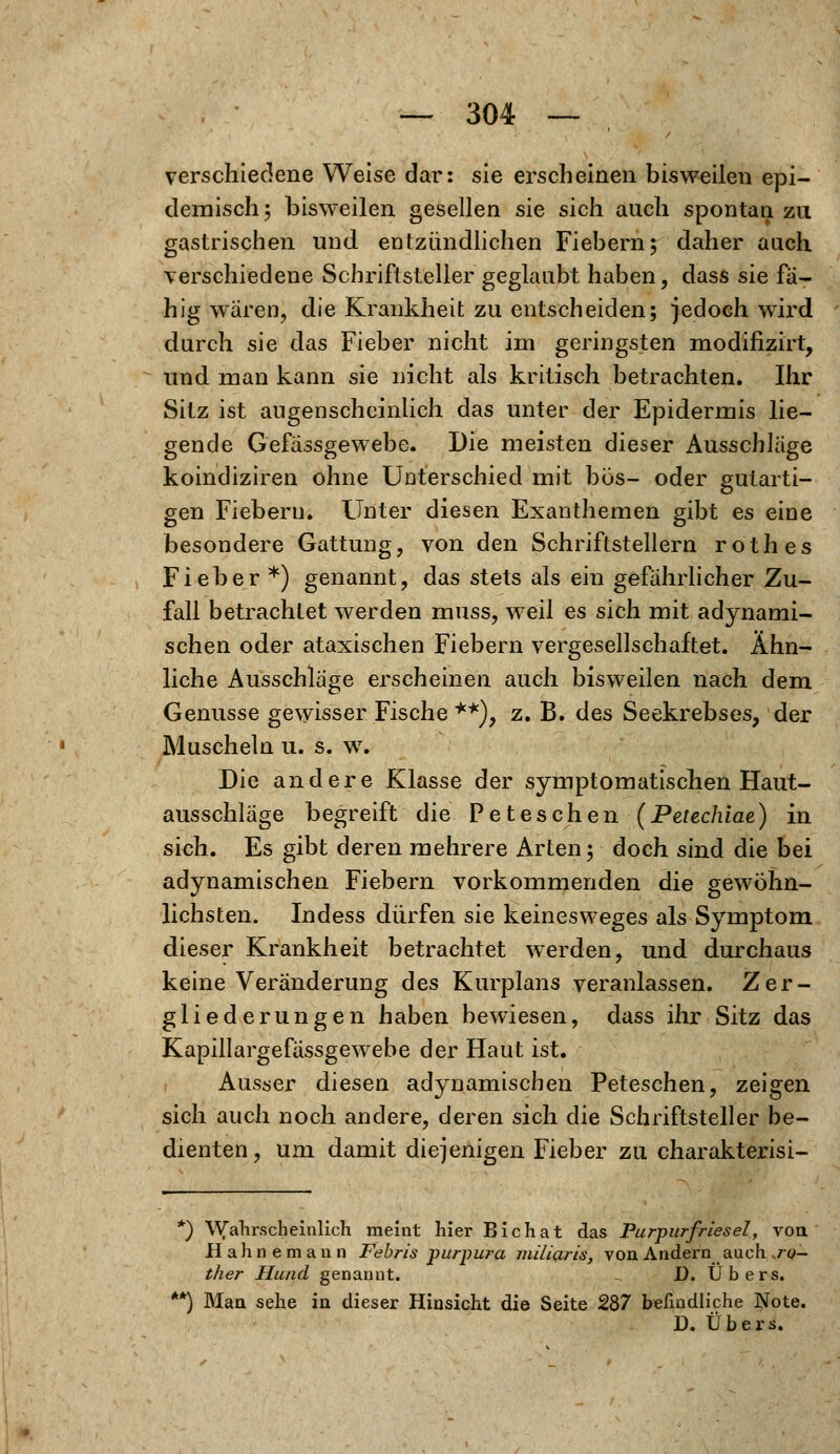 verschiedene Weise dar: sie erscheinen bisweilen epi- demisch j bisweilen gesellen sie sich auch spontan zu gastrischen und entzündlichen Fiebern; daher auch verschiedene Schriftsteller geglaubt haben, dass sie fä- hig waren, die Krankheit zu entscheiden; jedoch wird durch sie das Fieber nicht im geringsten modifizirt, und man kann sie nicht als kritisch betrachten. Ihr Sitz ist augenscheinlich das unter der Epidermis lie- gende Gefässgewebe. Die meisten dieser Ausschläge koindiziren ohne Unterschied mit bös- oder gutarti- gen Fiebern. Unter diesen Exanthemen gibt es eine besondere Gattung, von den Schriftstellern rothes Fieber *) genannt, das stets als ein gefährlicher Zu- fall betrachtet werden muss, weil es sich mit adynami- schen oder ataxischen Fiebern vergesellschaftet. Ähn- liche Ausschläge erscheinen auch bisweilen nach dem Genüsse gewisser Fische **), z. B. des Seekrebses, der Muscheln u. s. w. Die andere Klasse der symptomatischen Haut- ausschläge begreift die Peteschen (Petechiae) in sich. Es gibt deren mehrere Arten; doch sind die bei adynamischen Fiebern vorkommenden die gewöhn- lichsten. Indess dürfen sie keinesweges als Symptom dieser Krankheit betrachtet werden, und durchaus keine Veränderung des Kurplans veranlassen. Zer- gliederungen haben bewiesen, dass ihr Sitz das Kapillargefässgewebe der Haut ist. Ausser diesen adynamischen Peteschen, zeigen sich auch noch andere, deren sich die Schriftsteller be- dienten, um damit diejenigen Fieber zu charakterisi- *) Wahrscheinlich meint hier Bichat das Purpurfriesel, von. Hahne mann Febris purpura miliaris, von Andern auch ro- ther Hund genannt. 1). Übers. **) Man sehe in dieser Hinsicht die Seite 287 befindliche Note. D. Übers.