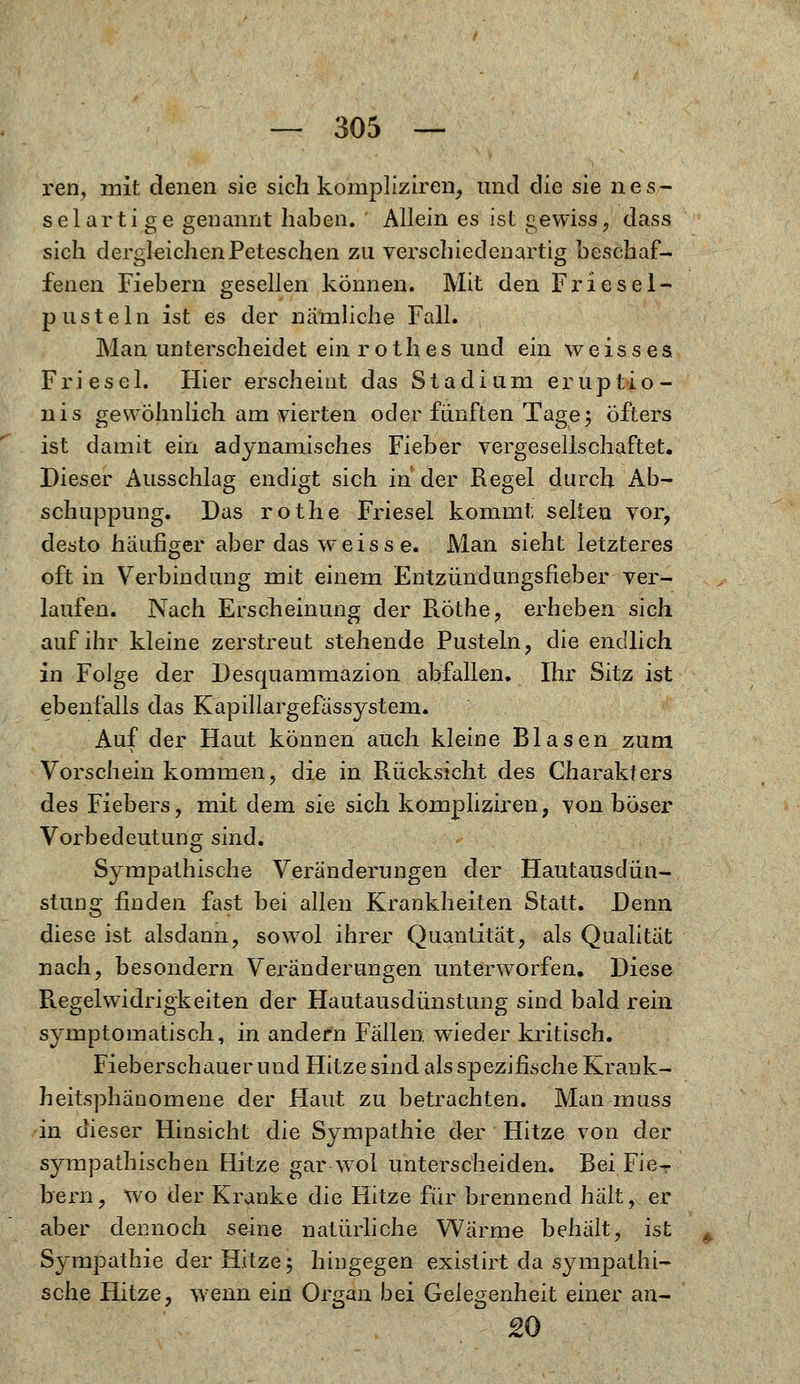 ren, mit denen sie sich kompliziren, und die sie nes- selartige genannt haben. Allein es ist gewiss, dass sich dergleichenPeteschen zu verschiedenartig beschaf- fenen Fiebern gesellen können. Mit den Friesel- p usteIn ist es der nämliche Fall. Man unterscheidet ein r o t h e s und ein weisses Fri ese 1. Hier erscheint das Stadium eruptio- nis gewöhnlich am vierten oder fünften Tage; öfters ist damit ein adynamisches Fieber vergesellschaftet. Dieser Ausschlag endigt sich in der Regel durch Ab- schuppung. Das rothe Friesel kommt selten vor, desto häufiger aber das weisse. Man sieht letzteres oft in Verbindung mit einem Entzündungsfieber ver- laufen. Nach Erscheinung der Röthe, erheben sich auf ihr kleine zerstreut stehende Pusteln, die endlich in Folge der Desquammazion abfallen. Ihr Sitz ist ebenfalls das Kapillargefässystem. Auf der Haut können auch kleine Blasen zum Vorschein kommen, die in Rücksicht des Charakters des Fiebers, mit dem sie sich kompliziren, von böser Vorbedeutung sind. Sympathische Veränderungen der Hautausdün- stung finden fast bei allen Krankheiten Statt. Denn diese ist alsdann, sowol ihrer Quantität, als Qualität nach, besondern Veränderungen unterworfen. Diese Regelwidrigkeiten der Hautausdünstung sind bald rein symptomatisch, in andern Fällen wieder kritisch. Fieberschauerund Hitze sind als spezifische Krank- heitsphänomene der Haut zu betrachten. Man muss in dieser Hinsicht die Sympathie der Hitze von der sympathischen Hitze gar-wol unterscheiden. Bei Fie- bern , wo der Kranke die Hitze für brennend hält, er aber dennoch seine natürliche Wärme behält, ist Sympathie der Hitze; hingegen exislirt da sympathi- sche Hitze, wenn ein Organ bei Gelegenheit einer an- 20