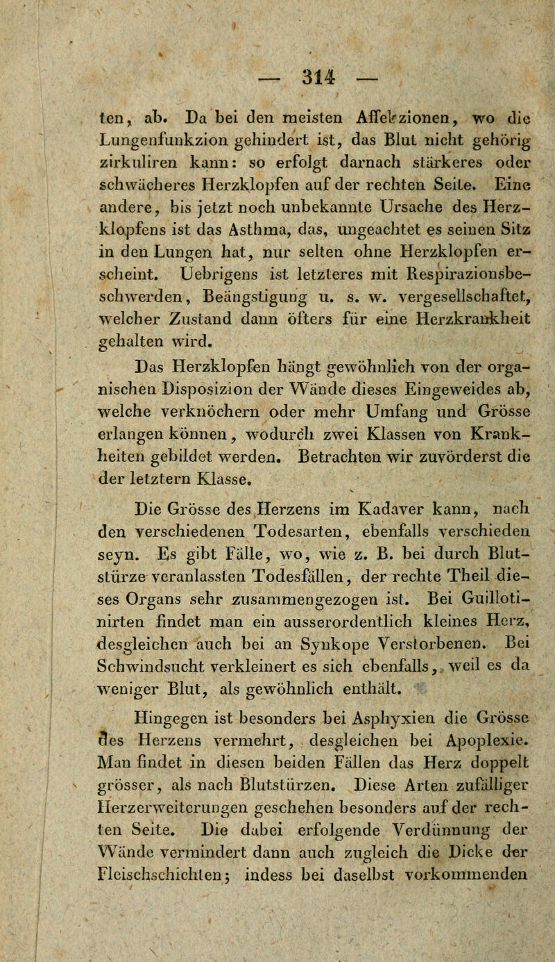 ten, ab. Da bei den meisten AfTelrzionen, wo die Lungenfunkzion gehindert ist, das Blut nicht gehörig zirkuliren kann: so erfolgt darnach stärkeres oder schwächeres Herzklopfen auf der rechten Seite» Eine andere, bis jetzt noch unbekannte Ursache des Herz- klopfens ist das Asthma, das, ungeachtet es seinen Sitz in den Lungen hat, nur selten ohne Herzklopfen er- scheint. Uebrigens ist letzteres mit Respirazionsbe- schwerden, Beängstigung u. s. w. vergesellschaftet, welcher Zustand dann öfters für eine Herzkrankheit gehalten wird. Das Herzklopfen hängt gewöhnlieh von der orga- nischen Disposizion der Wände dieses Eingeweides ab, welche verknöchern oder mehr Umfang und Grösse erlangen können, wodurch zwei Klassen von Krank- heiten gebildet werden. Betrachten wir zuvörderst die der letztern Klasse, Die Grösse des Herzens im Kadaver kann, nach den verschiedenen Todesarten, ebenfalls verschieden seyn. Es gibt Falle, wo, wie z. B. bei durch Blut- stürze veranlassten Todesfällen, der rechte Theil die- ses Organs sehr zusammengezogen ist. Bei Guilloti- nirten findet man ein ausserordentlich kleines Herz, desgleichen auch bei an Synkope Verstorbenen. Bei Schwindsucht verkleinert es sich ebenfalls,, weil es da weniger Blut, als gewöhnlich enthält. Hingegen ist besonders bei Asphyxien die Grösse tles Herzens vermehrt, desgleichen bei Apoplexie. Man findet in diesen beiden Fällen das Herz doppelt grösser, als nach Blutstürzen. Diese Arten zufälliger Herzerweiterungen geschehen besonders auf der rech- ten Seite. Die dabei erfolgende Verdünnung der Wände vermindert dann auch zugleich die Dicke der Fleischschichten; indess bei daselbst vorkommenden