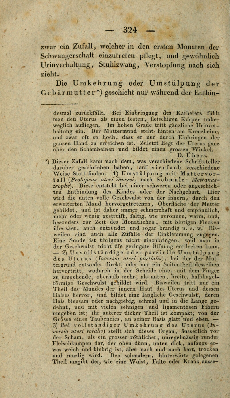 zwar ein Zufall, welcher in den ersten Monaten der Schwangerschaft einzutreten pflegt, und gewöhnlich Urinverhaltung, Stuhlzwang, Verstopfung nach sich zieht. Die Umkehr ung oder Umstülpung der Gebärmutter*) geschieht nur während der Entbin- desmal zurückfallt. Bei Einbringung defe Katheters fühlt man den Uterus als einen festen, fleischigen Körper unbe- weglich aulliegen. Im hohen Grade tritt gänzliche Urinver- haltung ein. Der Muttermund steht« hinten am Kreuzbeine, und zwar oft so hoch, dass er nur durch Einbringen der ganzen Hand zu erreichen ist. Zuletzt liegt der Uterus ganz über den Schambeinen und bildet einen grossen Winkel. D. Übers. *) Dieser Zufall kann nach dem, was verschiedene Schriftsteller darüber geschrieben haben, auf vierfach verschiedene Weise Statt finden: 1) Umstülpung mit Muttervor- fall {Prolapsus uteri inversi, nach Schmalz: Metranas- trophe). Diese entsteht bei einer schweren oder ungeschick- ten Entbindung des Kindes oder der Nachgeburt. Hier wird die unten volle Geschwulst von der innern, durch den erweiterten Mund hervorgetretenen, Oberfläche der Mutter gebildet, und ist daher immer schmerzhaft und empfindlich, mehr oder wenig gestreift, faltig, wie geronnen, warm, und, besonders zur Zeit des Monatlichen, mit blutigen Flecken übersäet, auch entzündet und sogar brandig u. s. w. Bis- weilen sind auch alle Zufalle der Einklemmung zugegen. Eine Sonde ist übrigens nicht einzubringen, weil man in der Geschwulst nicht die geringste Öffnung entdecken kann. — 2) Unvollständige oder parzielle Umstülpung des Uterus (Inversio uteri partialis), bei der der Mut- tergrund entweder direkt, oder nur ein Seitentheil desselben hervortritt, wodurch in der Scheide eine, mit dem Finger zu umgehende, oberhalb mehr, als unten, breite, halbkugel- förmige Geschwulst gebildet wird. Bisweilen tritt nur ein Theil des Mundes der innern Haut des Uterus und dessen Halses hervor, und bildet eine längliche Geschwulst, deren Hals biegsam oder nachgiebig, schmal und in die Länge ge- dehnt, und mit vielen sehnigen und ligamentösen Fibern umgeben ist; ihr unterer dicker Theil ist kompakt; von der Grösse eines Taubeneies, an seiner Basis glatt und eben. — 3) Bei vollständiger Umkehrung des Uterus (hi- versio uteri totalis) stellt sich dieses Organ, ausserlich vor der Scham, als ein grosser röthlicher, uuregelmassig runder Fleischkumpen dar, der oben dünn, unten dick, anfangs et- was weich und klebrig ist, aber nach und nach hart, trocken und runzlig wird. Den schmälern, hinterwärts gelegenen Theil umgibt der, wie eine Wulst, Falte oder Kranz ausse-