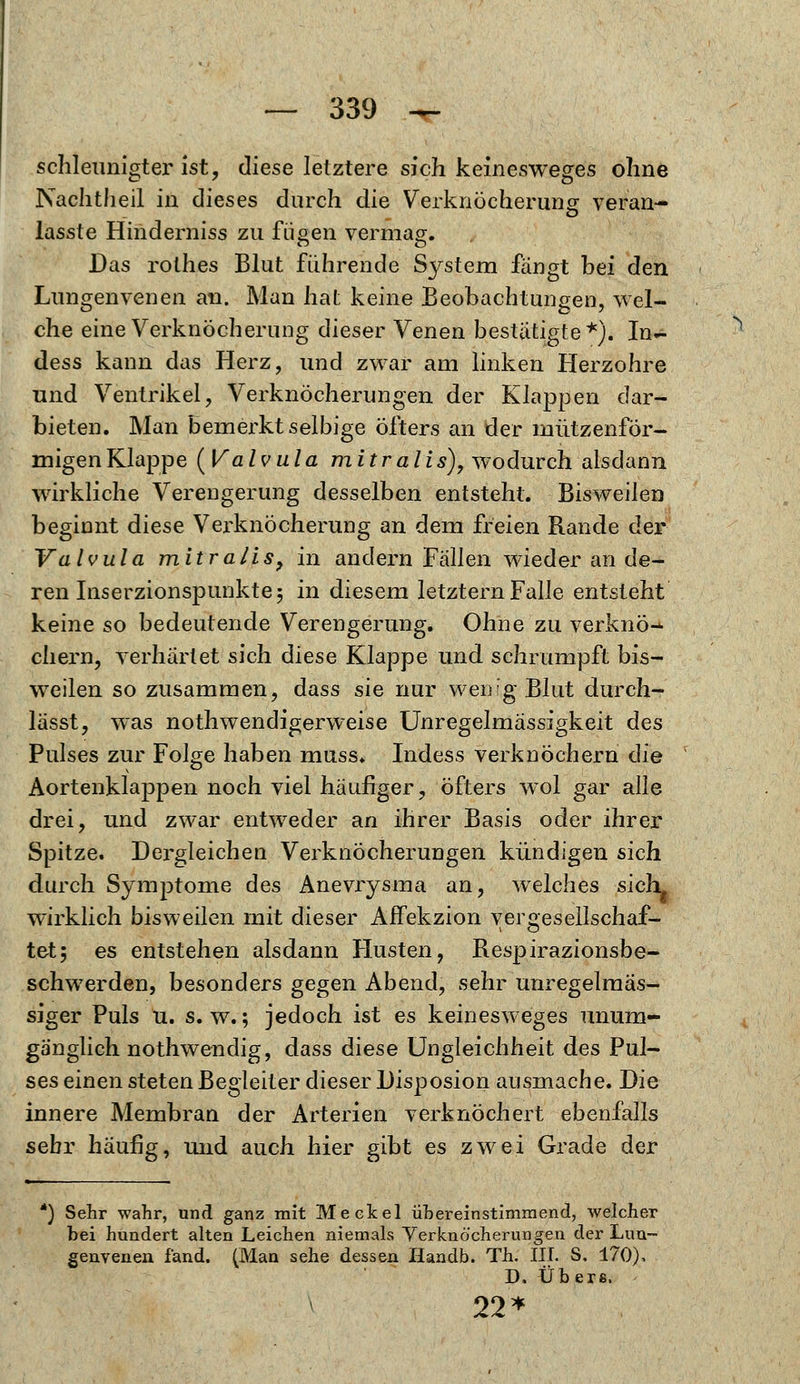 schleunigter ist, diese letztere sich keinesweges ohne Nachtheil in dieses durch die Verknöcherung veran- lasste Hinderniss zu fügen vermag. Das rothes Blut führende System fängt bei den Lungenvenen an. Man hat keine Beobachtungen, wel- che eine Verknöcherung dieser Venen bestätigte*). In- dess kann das Herz, und zwar am linken Herzohre und Ventrikel, Verknöcherungen der Klappen dar- bieten. Man bemerkt selbige öfters an der mützenför- migen Klappe (Valvula mitralis), wodurch alsdann wirkliche Verengerung desselben entsteht. Bisweilen beginnt diese Verknöcherung an dem freien Rande der Valvula mitralis, in andern Fällen wieder an de- ren Inserzionspunkte 5 in diesem letztern Falle entsteht keine so bedeutende Verengerung. Ohne zu verknö^ ehern, verhärtet sich diese Klappe und schrumpft bis- weilen so zusammen, dass sie hur-wenig Blut durch- lässt, was notwendigerweise Unregelmässigkeit des Pulses zur Folge haben muss. Indess verknöchern die Aortenklappen noch viel häufiger, öfters wol gar alle drei, und zwar entweder an ihrer Basis oder ihrer Spitze. Dergleichen Verknöcherungen kündigen sich durch Symptome des Anevrysma an, welches siclL wirklich bisweilen mit dieser Affekzion vergesellschaf- tet 5 es entstehen alsdann Husten, Respirazionsbe- schwerden, besonders gegen Abend, sehr unregelmäs- siger Puls u. s.w.; jedoch ist es keinesweges unum- gänglich nothwendig, dass diese Ungleichheit des Pul- ses einen steten Begleiter dieser Disposion ausmache. Die innere Membran der Arterien verknöchert ebenfalls sehr häufig, und auch hier gibt es zwei Grade der *) Sehr wahr, und ganz mit Meekel übereinstimmend, welcher bei hundert alten Leichen niemals Yerknöcherungen der Lim™ genvenen fand. (Man sehe dessen Handb. Th. III. S. 170), D. Übers. ^ 22*