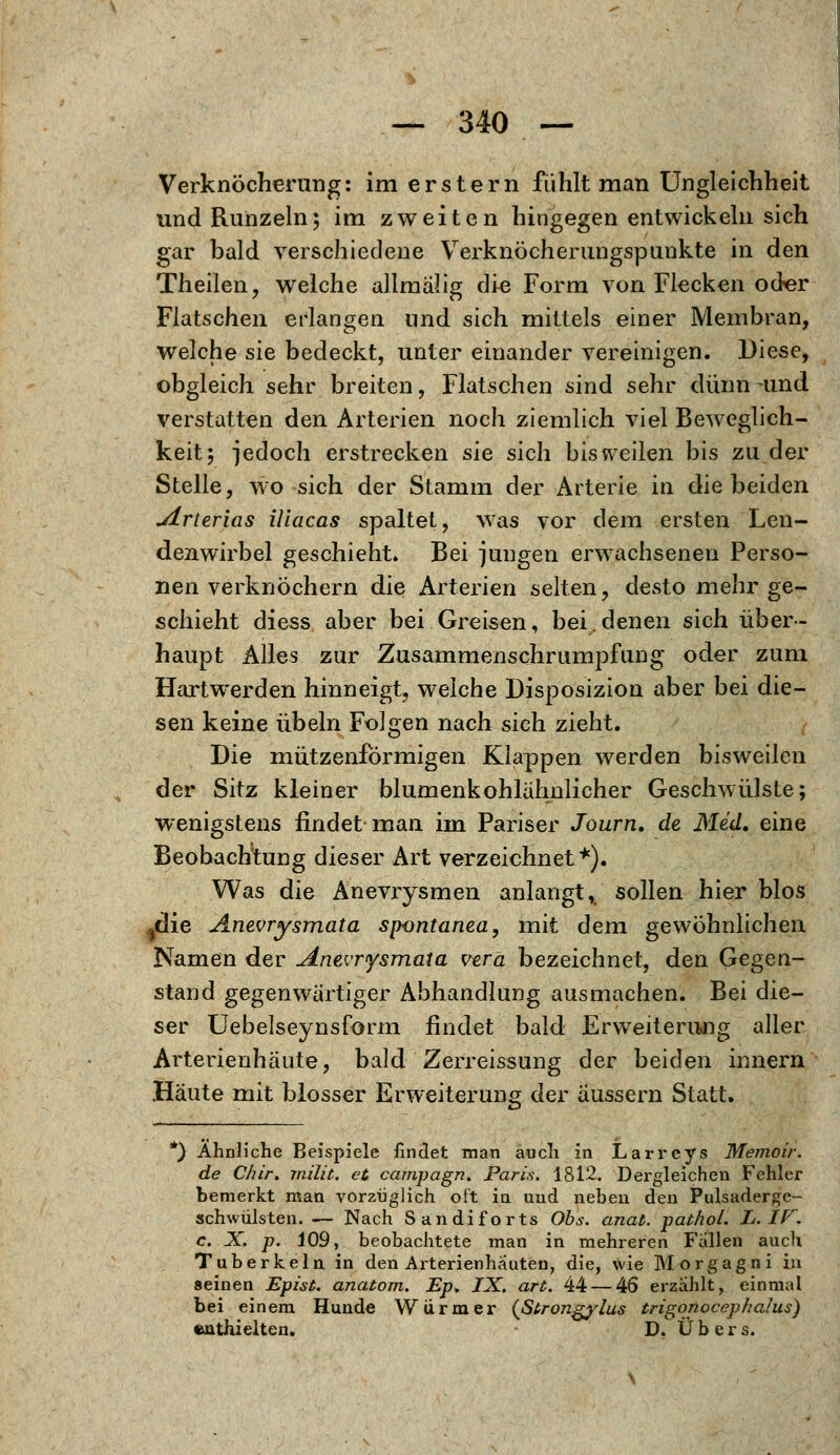 Verknöcherung: im erstem fühlt man Ungleichheit und Runzeln; im zweiten hingegen entwickeln sich gar bald verschiedene Verknöcherungspunkte in den Theilen, welche allmälig die Form von Flecken od«r Flatschen erlangen und sich mittels einer Membran, welche sie bedeckt, unter einander vereinigen. Diese, obgleich sehr breiten, Flatschen sind sehr dünn -und verstatten den Arterien noch ziemlich viel Beweglich- keit; jedoch erstrecken sie sich bisweilen bis zu der Stelle, wo sich der Stamm der Arterie in die beiden jirterias iliacas spaltet, was vor dem ersten Len- denwirbel geschieht. Bei jungen erwachsenen Perso- nen verknöchern die Arterien selten, desto mehr ge- schieht diess aber bei Greisen, bei.denen sich über- haupt Alles zur Zusammenschrumpfung oder zum Hartwerden hinneigt, welche Disposizion aber bei die- sen keine Übeln Folgen nach sich zieht. Die mützenförmigen Klappen werden bisweilen der Sitz kleiner blumenkohlähnlicher Geschwülste; wenigstens findet man im Pariser Journ. de Med. eine Beobachtung dieser Art verzeichnet*). Was die Anevrysmen anlangt, sollen hier blos jdie Aneurysmata spontanea, mit dem gewöhnlichen Namen der ^inevrysmata vera bezeichnet, den Gegen- stand gegenwärtiger Abhandlung ausmachen. Bei die- ser Uebelseynsform findet bald Erweiterung aller Arterienhäute, bald Zerreissung der beiden innern Häute mit blosser Erweiterung der äussern Statt. *) Ähnliche Beispiele findet man auch in Larreys Memoir. de Chir. milit. et campagn. Paris. 1812. Dergleichen Fehler bemerkt man vorzüglich oft in uud neben den Pulsaderge- schwülsten. — Nach Sandiforts Obs. anat. pathol. L.IF. c. X. p. 109, beobachtete man in mehreren Fallen auch Tuberkeln in den Arterienhäuten, die, wie Morgagni in seinen Epist. anatom. Ep* IX. art. 44— 46 erzählt, einmal bei einem Hunde Würmer {ßtrongylus trigonocephalus) enthielten. D. Übers.