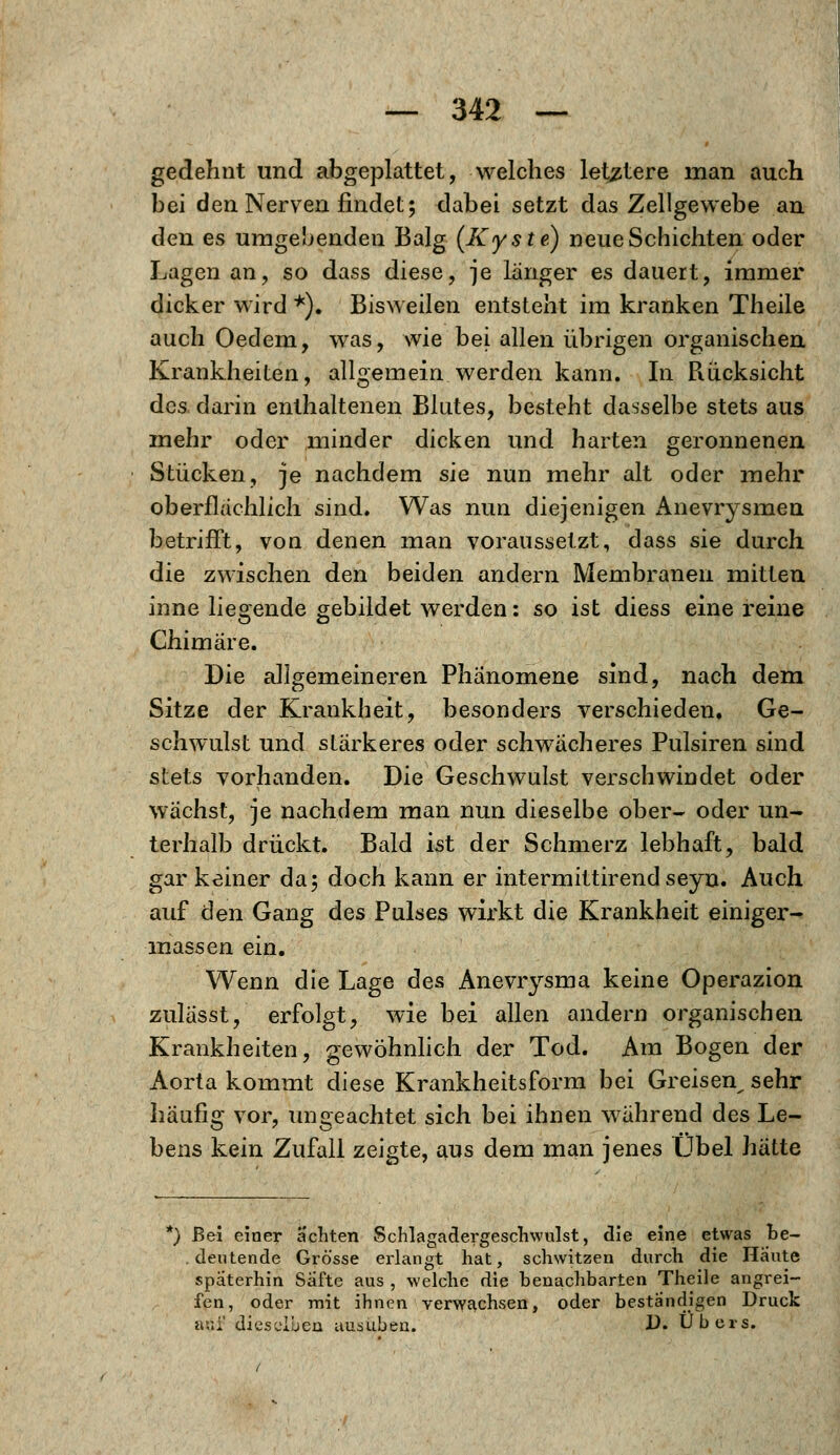 gedehnt und abgeplattet, welches letztere man auch bei den Nerven findet; dabei setzt das Zellgewebe an den es umgebenden Balg (Kyste) neue Schichten oder Lagen an, so dass diese, je länger es dauert, immer dicker wird *). Bisweilen entsteht im kranken Theile auch Oedem, was, wie bei allen übrigen organischen Krankheiten, allgemein werden kann. In Piücksicht des darin enthaltenen Blutes, besteht dasselbe stets aus mehr oder minder dicken und harten geronnenen Stücken, je nachdem sie nun mehr alt oder mehr oberflächlich sind. Was nun diejenigen Anevrysmen betrifft, von denen man voraussetzt, dass sie durch die zwischen den beiden andern Membranen mitten inne liegende gebildet werden: so ist diess eine reine Chimäre. Die allgemeineren Phänomene sind, nach dem Sitze der Krankheit, besonders verschieden. Ge- schwulst und stärkeres oder schwächeres Pulsiren sind stets vorhanden. Die Geschwulst verschwindet oder wächst, je nachdem man nun dieselbe ober- oder un- terhalb drückt. Bald ist der Schmerz lebhaft, bald gar keiner da; doch kann er intermittirend seyn. Auch auf den Gang des Pulses wirkt die Krankheit einiger- massen ein. Wenn die Lage des Anevrysma keine Operazion zulässt, erfolgt, wie bei allen andern organischen Krankheiten, gewöhnlich der Tod. Am Bogen der Aorta kommt diese Krankheitsform bei Greisen^ sehr häufig vor, ungeachtet sich bei ihnen während des Le- bens kein Zufall zeigte, aus dem man jenes Übel hätte *) Bei einer achten Schlagadergeschwulst, die eine etwas be- deutende Grösse erlangt hat, schwitzen durch die Haute späterhin Säfte aus , welche die benachbarten Theile angrei- fen, oder mit ihnen verwachsen, oder beständigen Druck ani' dieselben ausüben. !)• Übers.