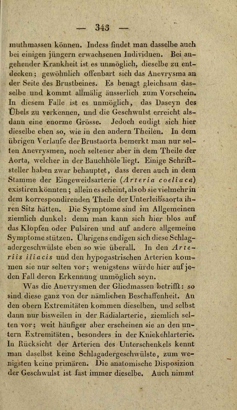 muthmassen können. Indess findet man dasselbe auch bei einigen Jüngern erwachsenen Individuen. Bei an- gehender Krankheit ist es unmöglich, dieselbe zu ent- decken; gewöhnlich offenbart sich das Anevrysma an der Seite des Brustbeines. Es benagt gleichsam das- selbe und kommt allmälig äusserlich zum Vorschein, In diesem Falle ist es unmöglich, das Daseyn des Übels zu verkennen, und die Geschwulst erreicht als- dann eine enorme Grösse. Jedoch endigt sich hier dieselbe eben so, wie in den andern Theilen. In dem übrigen Verlaufe der Brustaorta bemerkt man nur sei- len Anevrysmen, noch seltener aber in dem Theile der Aorta, welcher in der Bauchhöle liegt. Einige Schrift- steller haben zwar behauptet, dass deren auch in dem Stamme der Eingeweidsarterie (Arteria coeliaca) existiren könnten; allein es scheint, als ob sie vielmehr in dem korrespondirenden Theile der Unterleibsaorta ih- ren Sitz hätten. Die Symptome sind im Allgemeinen ziemlich dunkel: denn man kann sich hier blos auf das Klopfen oder Pulsiren und auf andere allgemeine Symptome stützen. Übrigens endigen sich diese Schlag- adergeschwülste eben so wie überall* In den Arte-* riis iliacis und den hypogastrischen Arterien kom- men sie nur selten vor; wenigstens würde hier auf je-» den Fall deren Erkennung unmöglich seyn. Was die Anevrysmen der Gliedmassen betrifft: so sind diese ganz von der nämlichen Beschaffenheit. An den obern Extremitäten kommen dieselben, und selbst dann nur bisweilen in der Radialarterie, ziemlich sel- ten vor; weit häufiger aber erscheinen sie an den un- tern Extremitäten, besonders in der Kniekehlarterie. In Rücksicht der Arterien des Unterschenkels kennt man daselbst keine Schlagadergeschwülste, zum we- nigsten keine primären. Die anatomische Disposizion der Geschwulst ist fast immer dieselbe. Auch nimmt