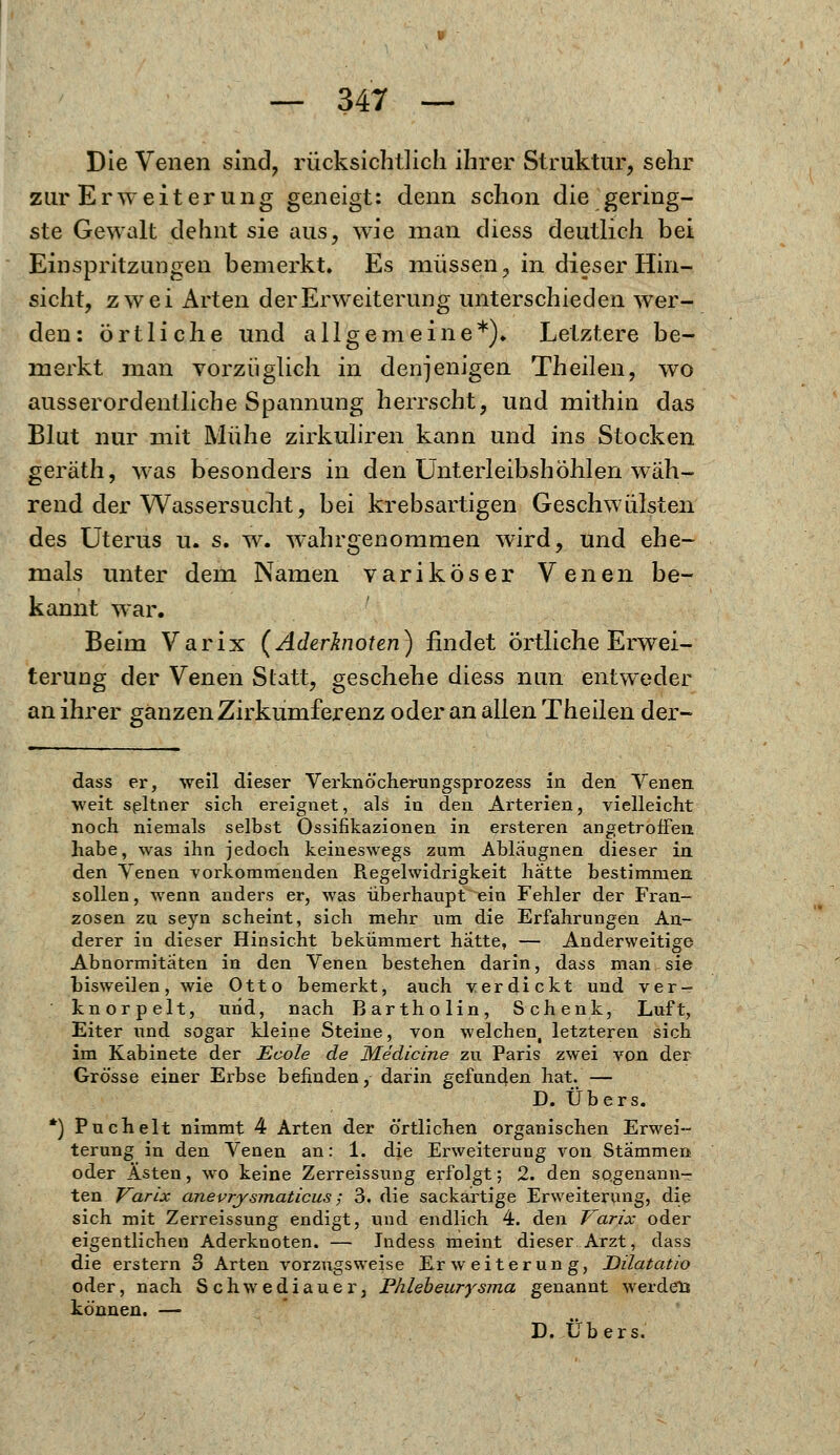 Die Venen sind, rücksichtlich ihrer Struktur, sehr zur Erweiterung geneigt: denn schon die gering- ste Gewalt dehnt sie aus, wie man diess deutlich bei Einspritzungen bemerkt. Es müssen, in dieser Hin- sicht, zwei Arten der Erweiterung unterschieden wer- den: örtliche und allgemeine*). Letztere be- merkt man vorzüglich in denjenigen Theilen, wo ausserordentliche Spannung herrscht, und mithin das Blut nur mit Mühe zirkuliren kann und ins Stocken geräth, was besonders in den Unterleibshöhlen wäh- rend der Wassersucht, bei krebsartigen Geschwülsten des Uterus u. s. w. wahrgenommen wird, und ehe- mals unter dem Namen variköser Venen be- kannt war. Beim Varix (Aderbioten) findet örtliche Erwei- terung der Venen Statt, geschehe diess nun entweder an ihrer ganzen Zirkumferenz oder an allen Theilen der- dass er, weil dieser Verknöcherungsprozess in den Yenen weit seltner sich ereignet, als in den Arterien, vielleicht noch niemals selbst Ossifikazionen in ersteren angetroffen habe, was ihn jedoch keineswegs zum Abläugnen dieser in den Venen vorkommenden Regelwidrigkeit hatte bestimmen sollen, wenn anders er, was überhaupt ein Fehler der Fran- zosen zu seyn scheint, sich mehr um die Erfahrungen An- derer in dieser Hinsicht bekümmert hatte, — Anderweitige Abnormitäten in den Venen bestehen darin, dass man sie bisweilen, wie Otto bemerkt, auch verdickt und ver- knorpelt, und, nach Bartholin, Schenk, Luft, Eiter und sogar kleine Steine, von welchent letzteren sich im Kabinete der Ecole de Medicine zu Paris zwei von der Grösse einer Erbse befinden, darin gefunden hat. — D. Übers. Puchelt nimmt 4 Arten der örtlichen organischen Erwei- terung in den Venen an: 1. die Erweiterung von Stammen oder Ästen, wo keine Zerreissung erfolgt; 2. den sogenann- ten Varix anevrysmaticus; 3. die sackartige Erweiterung, die sich mit Zerreissung endigt, und endlich 4. den Varix oder eigentlichen Aderknoten. — Indess meint dieser Arzt, dass die erstem 3 Arten vorzugsweise Erweiterung, Dilatatio oder, nach Schwediauer, Phlebeurysma genannt werden können. —