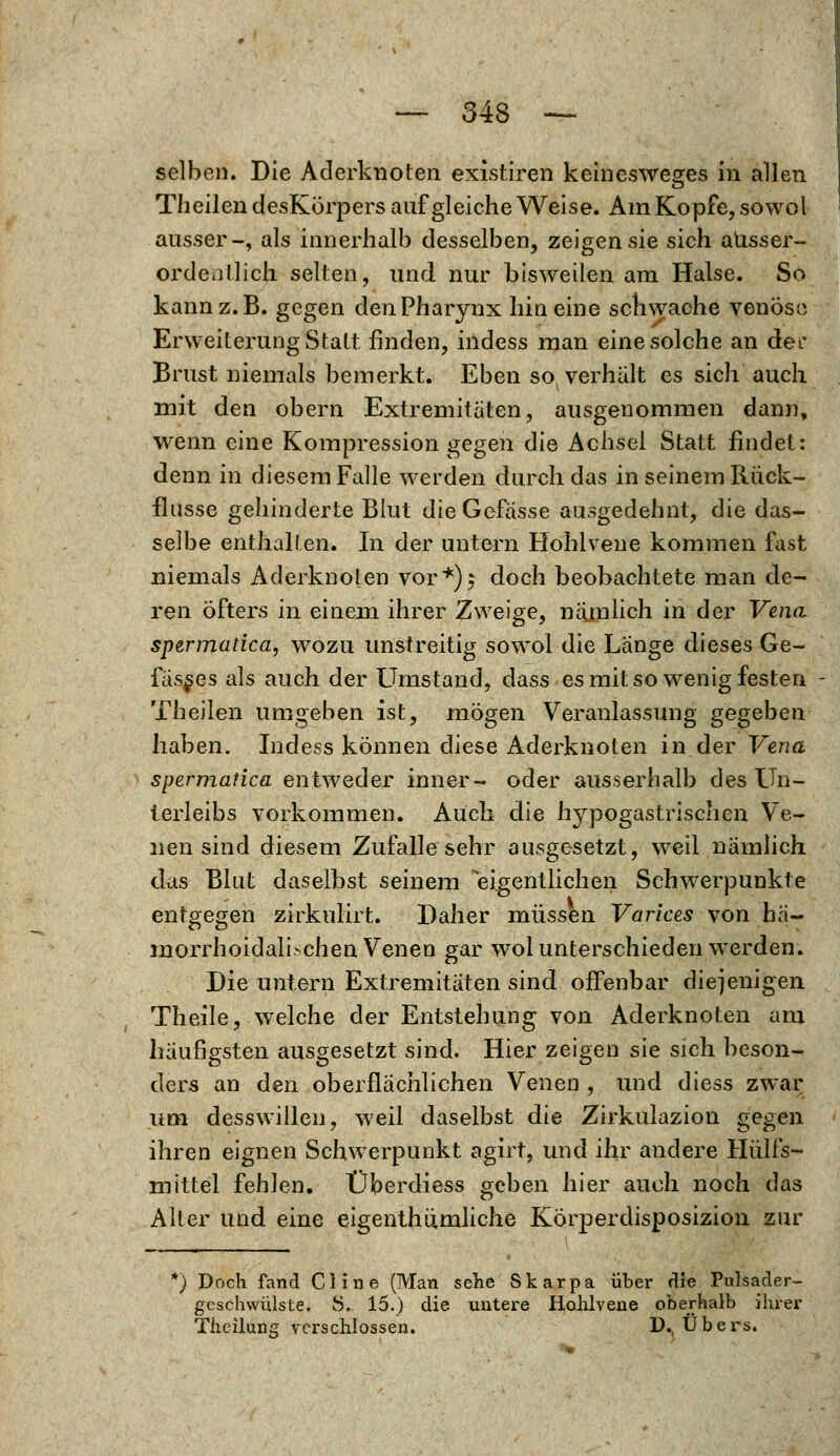 — 343 — selben. Die Aderknoten, existiren keinesweges in allen Th eilen desKörpers auf gleiche Weise. Am Kopfe, sowol ausser-, als innerhalb desselben, zeigen sie sich ausser- ordentlich selten, und. nur bisweilen am Halse. So kann z.B. gegen den Pharynx hin eine schwache venöse Erweiterung Statt finden, indess man eine solche an dec Brust niemals bemerkt. Eben so( verhält es sich auch mit den obern Extremitäten, ausgenommen dann, wenn eine Kompression gegen die Achsei Statt findet: denn in diesem Falle werden durch das in seinem Rück- flusse gehinderte Blut dieGefässe ausgedehnt, die das- selbe enthalten. In der untern Hohlvene kommen fast niemals Aderknoten vor*); doch beobachtete man de- ren öfters in einem ihrer Zweige, näjnlich in der Vena spermatica, wozu unstreitig sowol die Länge dieses Ge- fässes als auch der Umstand, dass es mit so wenig festen Theilen umgeben ist, mögen Veranlassung gegeben haben. Indess können diese Aderknoten in der Vena spermatica entweder inner- oder ausserhalb des Un- terleibs vorkommen. Auch die hypogastrischen Ve- nen sind diesem Zufalle sehr ausgesetzt, weil nämlich das Blut daselbst seinem eigentlichen Schwerpunkte entgegen zirkulirt. Daher müssen Varices von ha- morrhoidalischen Venen gar wol unterschieden werden. Die untern Extremitäten sind offenbar diejenigen Theile, welche der Entstehung von Aderknoten am häufigsten ausgesetzt sind. Hier zeigen sie sich beson- ders an den oberflächlichen Venen , und diess zwar um desswillen, weil daselbst die Zirkulazion gegen ihren eignen Schwerpunkt agirt, und ihr andere Hülfs- mittel fehlen. Überdiess geben hier auch noch das Alter und eine eigenthümliche Körperdisposizion zur *) Doch fand Cline (Man sehe Skarpa über die Pulsader- geschwülste. 8. 15.) die untere Hohlvene oberhalb ihrer