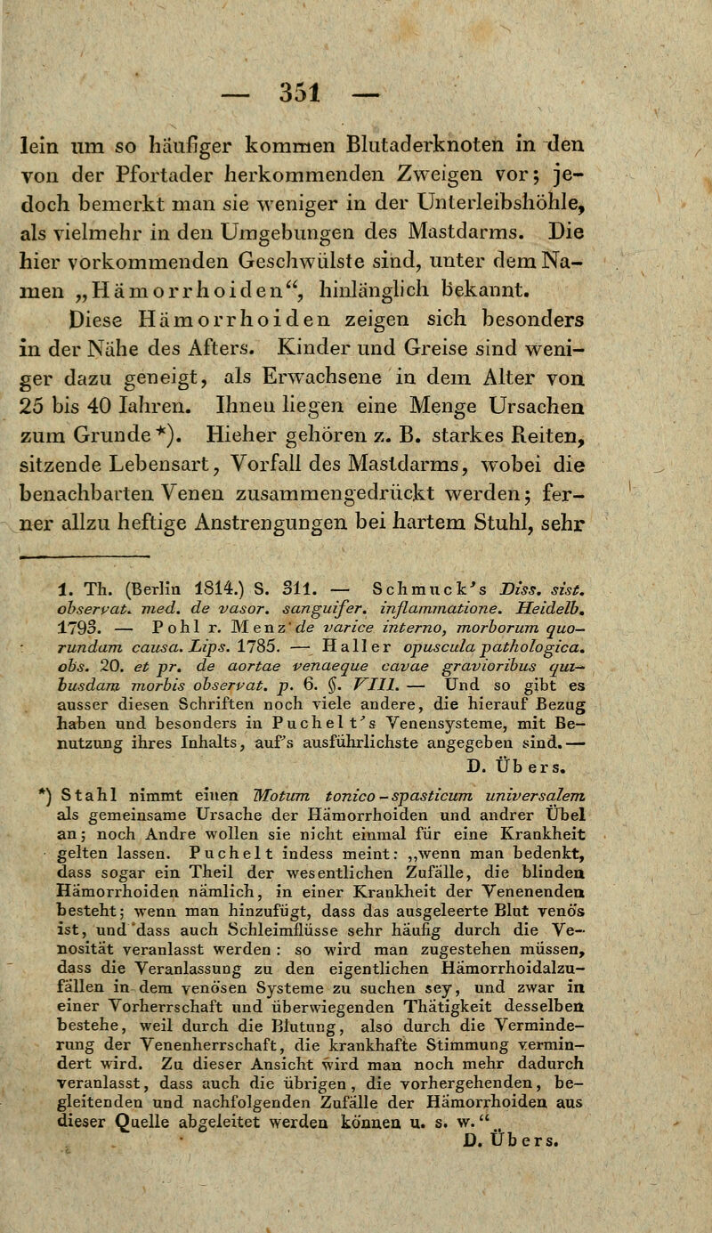 lein um so häufiger kommen Blutaderknoten in den von der Pfortader herkommenden Zweigen vor; je- doch bemerkt man sie weniger in der Unterleibshöhle, als vielmehr in den Umgebungen des Mastdarms. Die hier vorkommenden Geschwülste sind, unter dem Na- men „Hämorrhoiden, hinlänglich bekannt. Diese Hämorrhoiden zeigen sich besonders in der Nahe des Afters. Kinder und Greise sind weni- ger dazu geneigt, als Erwachsene in dem Alter von 25 bis 40 Iahren. Ihnen liegen eine Menge Ursachen zum Grunde*). Hieher gehören z. B. starkes Reiten, sitzende Lebensart, Vorfall des Mastdarms, wobei die benachbarten Venen zusammengedrückt werden; fer- ner allzu heftige Anstrengungen bei hartem Stuhl, sehr 1. Th. (Berlin 1814.) S. Sil. — Schmu ck's Diss. sist. observat. med. de vasor. sanguifer. inflammatione. Heidelb. 1793. — Pohl r. Menz'de varice interne-, morborum quo— rundam causa. Lips. 1785. — Hall er opuscula pathologica. obs. 20. et pr. de aortae venaeque cavae gravioribus qui— busdam morbis observat. p. 6. §. VIII. — Und so gibt es ausser diesen Schriften noch viele andere, die hierauf Bezug haben und besonders in Puchelt's Venensysteme, mit Be- nutzung ihres Inhalts, aufs ausführlichste angegeben sind.— D. Übers. *) Stahl nimmt einen Wlotum tonico - spasticum universalem. als gemeinsame Ursache der Hämorrhoiden und andrer Übel an; noch Andre wollen sie nicht einmal für eine Krankheit gelten lassen. Puchelt indess meint: ,,wenn man bedenkt, dass sogar ein Theil der wesentlichen Zufalle, die blinden Hämorrhoiden nämlich, in einer Krankheit der Venenenden besteht; wenn man hinzufügt, dass das ausgeleerte Blut yenö's ist, und'dass auch Schleimflüsse sehr häufig durch die Ve~ nosität veranlasst werden : so wird man zugestehen müssen, dass die Veranlassung zu den eigentlichen Hämorrhoidalzu- fällen in dem venösen Systeme zu suchen sey, und zwar in einer Vorherrschaft und überwiegenden Thätigkeit desselben bestehe, weil durch die Blutung, also durch die Verminde- rung der Venenherrschaft, die krankhafte Stimmung vermin- dert wird. Zu dieser Ansicht wird man noch mehr dadurch veranlasst, dass auch die übrigen, die vorhergehenden, be- gleitenden und nachfolgenden Zufälle der Hämorrhoiden aus dieser Quelle abgeleitet werden können, u. s. w.