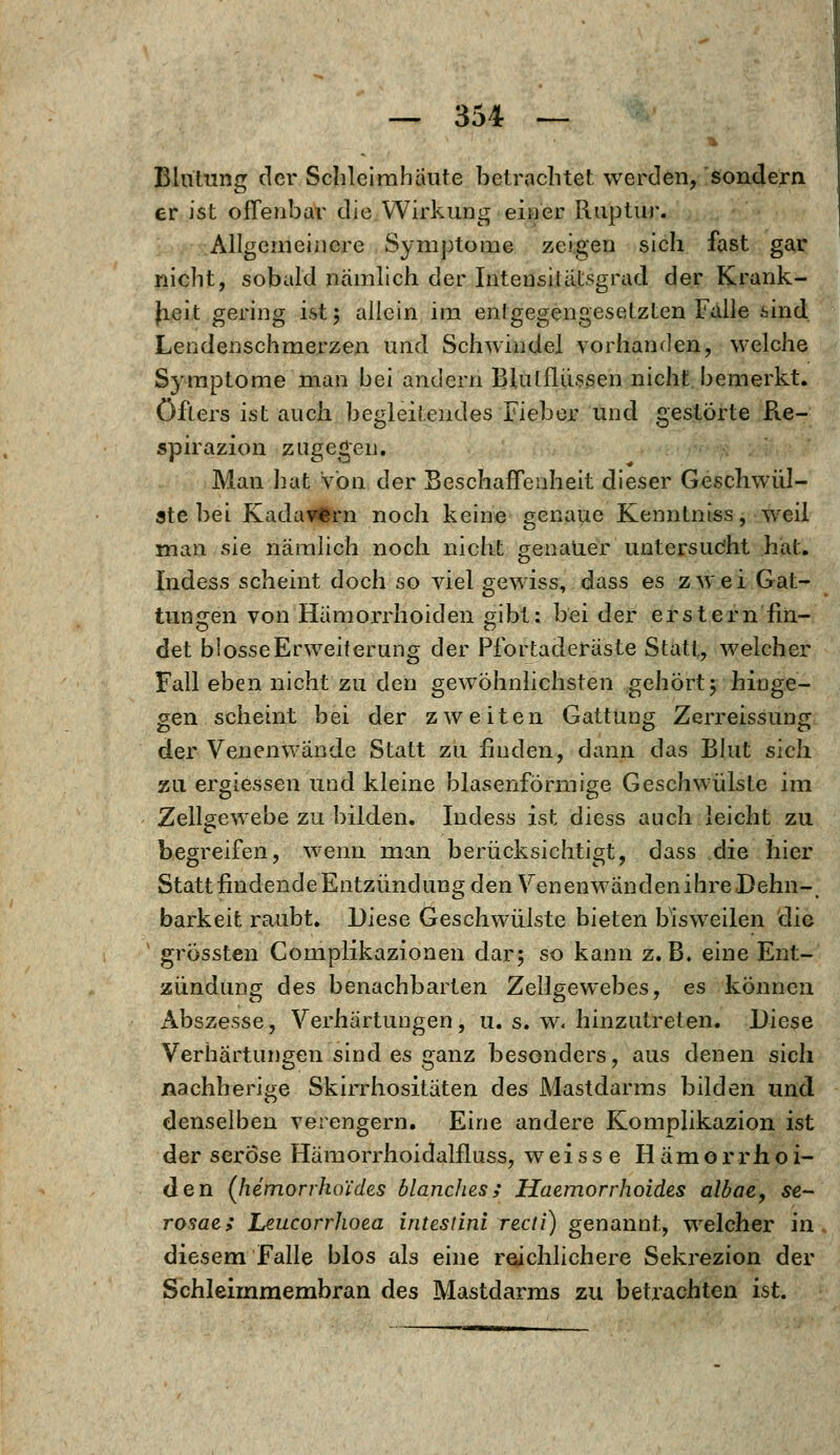 Blutung der Schleimhäute betrachtet werden, sondern er ist offenbar die Wirkung einer Ruptur. Allgemeinere Symptome zeigen sich fast gar nicht, sobald nämlich der Intensiiätsgrad der Krank- heit gering ist; allein im entgegengesetzten Falle sind Lendenschmerzen und Schwindel vorhanden, welche Symptome man bei andern Blulflüssen nicht bemerkt, öfters ist auch begleitendes Fieber und gestörte Re- spirazion zugegen. Man hat von der Beschaffenheit dieser Geschwül- ste bei Kadavfcrn nocli keine genaue Kenntniss, weil man sie nämlich noch nicht genauer untersucht hat. Indess scheint doch so viel gewiss, dass es zwei Gat- tungen von Hämorrhoiden gibt: bei der erstem fin- det blosse Erweiterung der Pfortaderäste Statt, welcher Fall eben nicht zu den gewöhnlichsten gehört; hinge- gen scheint bei der zweiten Gattung Zerreissung der Venenwände Statt zu finden, dann das Blut sich zu ergiessen und kleine blasenförmige Geschwülste im Zellgewebe zu bilden. Indess ist diess auch leicht zu begreifen, wenn man berücksichtigt, dass die hier Statt findende Entzündung den VenenwandenihreDehn-, barkeit raubt. Diese Geschwülste bieten bisweilen die grössten Complikazionen dar; so kann z.B. eine Ent- zündung des benachbarten Zellgewebes, es können Abszesse, Verhärtungen, u. s. w. hinzutreten. Diese Verhärtungen sind es ganz besonders, aus denen sich nachherige Skirrhositäten des Mastdarms bilden und denselben verengern. Eine andere Komplikazion ist der seröse Hämorrhoidalfluss, weisse Hämorrhoi- den (hemorrhol'des ölanches; Haemorrhoides albae, se- rosae; Leucorrhoea intestinl recti) genannt, welcher in. diesem Falle blos als eine reichlichere Sekrezion der Schleirnmembran des Mastdarms zu betrachten ist.