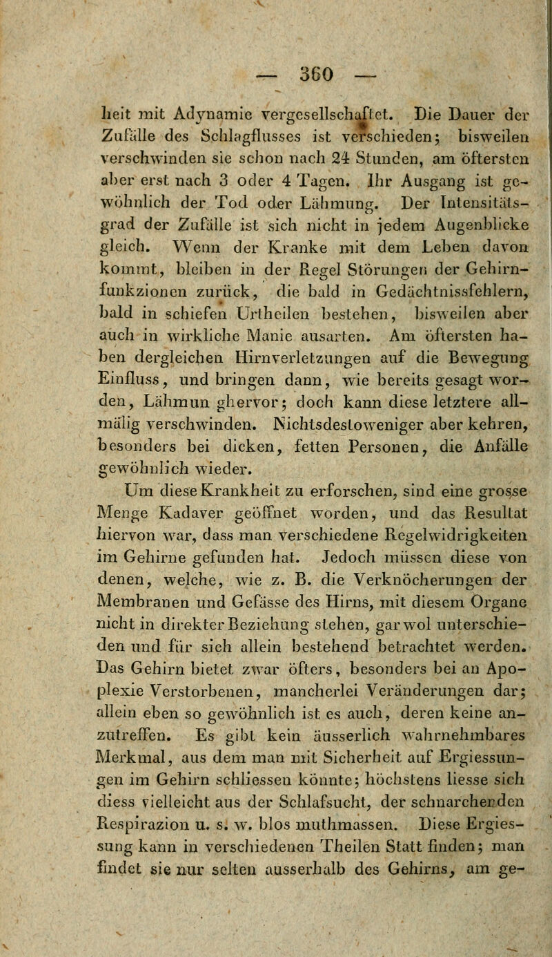 heit mit Adynamie vergesellschaftet. Die Dauer der Zufalle des Schlagflusses ist verschieden; bisweilen verschwinden sie schon nach 24 Stunden, am öftersten aber erst nach 3 oder 4 Tagen. Ihr Ausgang ist ge- wöhnlich der Tod oder Lähmung. Der Intensitäts- grad der Zufälle ist sich nicht in jedem Augenblicke gleich. Wenn der Kranke mit dem Leben davon kommt, bleiben in der Regel Störungen der Gehirn- funkzionen zurück, die bald in Gedächtnissfehlern, bald in schiefen Urthcilen bestehen, bisweilen aber auch in wirkliche Manie ausarten. Am öftersten ha- ben dergleichen Hirnverletzungen auf die Bewegung Einfluss, und bringen dann, wie bereits gesagt wor- den, Lähmun ghervor; doch kann diese letztere all— mälig verschwinden. Nichtsdestoweniger aber kehren, besonders bei dicken, fetten Personen, die Anfälle gewöhnlich wieder. Um diese Krankheit zu erforschen, sind eine grosse Menge Kadaver geöffnet worden, und das Resultat hiervon war, dass man verschiedene Regelwidrigkeiten im Gehirne gefunden hat. Jedoch müssen diese von denen, welche, wie z. B. die Verknöcherungen der Membranen und Gefässe des Hirns, mit diesem Organe nicht in direkter Beziehung stehen, garwol unterschie- den und für sich allein bestehend betrachtet werden. Das Gehirn bietet zwar öfters, besonders bei an Apo- plexie Verstorbenen, mancherlei Veränderungen dar; allein eben so gewöhnlich ist es auch, deren keine an- zutreffen. Es gibt kein äusserlich wahrnehmbares Merkmal, aus dem man mit Sicherheit auf Ergiessun- gen im Gehirn schliessen konnte5 höchstens liesse sich diess vielleicht aus der Schlafsucht, der schnarcherden Respirazion u. s. w. blos muthmassen. Diese Ergies- sung kann in verschiedenen Theilen Statt finden j man findet sie nur selten ausserhalb des Gehirns, am ge-