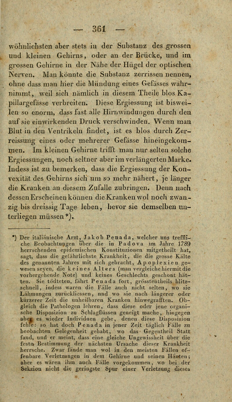 wohnlichsten aber stets in der Substanz des grossen und kleinen Gehirns, oder an der Brücke, und im grossen Gehirne in der Nahe der Hügel der optischen Nerven. Man könnte die Substanz zerrissen nennen, ohne dass man hier die Mündung eines Gelasses wahr- nimmt, weil sich nämlich in diesem Theile blos Ka- pillargefasse verbreiten. Diese Ergiessung ist biswei- len so enorm, dass fast alle Hirnwindungen durch den auf sie einwirkenden Druck verschwinden. Wenn man Blut in den Ventrikeln findet, ist es blos durch Zer- reissung eines oder mehrerer Gefasse hineingekom- men. Im kleinen Gehirne trifft man nur selten solche Ergiessungen, noch seltner aber im verlängerten Marke. Indess ist zu bemerken, dass die Ergiessung der Kon- vexität des Gehirns sich um so mehr nähert, je länger die Kranken an diesem Zufalle zubringen. Denn nach dessen Erscheinen können dieKrankenwol noch zwan- zig bis dreissig Tage leben, bevor sie demselben un- terliegen müssen *). k) Der italianische Arzt, Jakob Penada, welcher uns treffli- che Beobachtungen über die in Padova im Jahre 1789 herrschenden epidemischen Konstituzionen mitgetheilt hat, sagt, dass die gefährlichste Krankheit, die die grosse Kalte des genannten Jahres mit sich gebracht, Apoplexien ge- wesen seyen, die keines Alters (man vergleiche hiermit die vorhergehende Note) und keines Geschlechts geschont hat- ten. Sie tödteten, fahrt Penada fort, grösstentheils blitz- schnell, indess waren die Falle auch nicht selten, wo sie Lähmungen zurückliessen, nnd wo sie nach längerer oder kürzerer Zeit die unheilbaren Kranken hinwegrafiten. Ob- gleich die Pathologen lehren, dass diese oder jene organi- sche Disposizion zu Schlagflüssen geneigt mache, hingegen abej es wieder Individuen gebe, denen diese Disposizion fehle: so hat doch Penada in jener Zeit täglich Fälle zu beobachten Gelegenheit gehabt, wo das- Gegentheil Statt fand, und er meint, dass eine gleiche Ungewissheit über die feste* Bestimmung der nächsten Ursache dieser Krankheit herrsche. Zwar lande man wol in den meisten Fallen of- fenbare Verletzungen in dem Gehirne und seinen Hauten; aber es wären ihm auch Fälle vorgekommen, wo bei der Sekzion nicht die geringste Spur einer Verletzung dieses