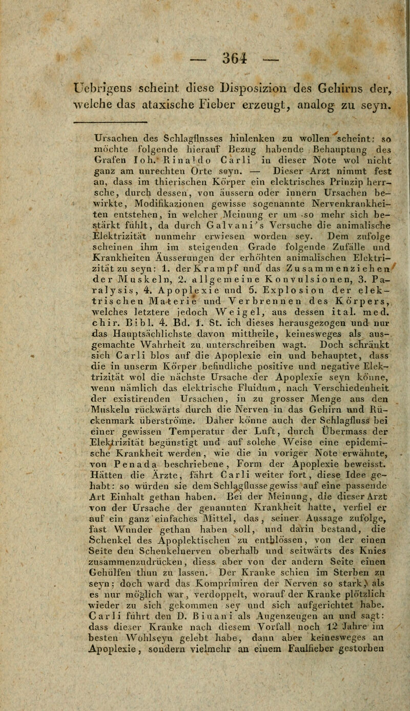 Üebrlgens scheint diese Disposizion des Gehirns der, welche das ataxische Fieber erzeugt, analog zu seyn. möchte folgende hierauf Bezug habende Behauptung des Grafen I oh.' R. i na! do Carli in dieser Note wol nicht ganz am unrechten Orte seyn. — Dieser Arzt nimmt fest an, dass im thierischen Körper ein elektrisches Prinzip herr- sche, durch dessen, von äussern oder innern Ursachen be- wirkte, Modifikazionen gewisse sogenannte Nervenkrankhei- ten entstehen, in welcher Meinung er um -so mehr sich be- stärkt fühlt, da durch Galvani's Versuche die animalische Elektrizität nunmehr erwiesen worden sey. Dem zufolge scheinen ihm im steigenden Grade folgende Zufälle und Krankheiten Äusserungen der erhöhten animalischen Elektri- zität zu seyn: 1. der Krampf und das Zusammenziehen der Muskeln, 2. allgemeine Konvulsionen, 3. Pa- ralysis, 4. Apoplexie und 5. Explosion der elek- trischen Materie und Verbrennen des Körpers, welches letztere jedoch Weigel, aus dessen ital. med. chir. Bibl. 4. Bd. 1. St. ich dieses herausgezogen und nur das Hauptsächlichste davon mittheüe, keinesweges als aus- gemachte Wahrheit zu unterschreiben wagt. Doch schränkt sich Carli blos auf die Apoplexie ein und behauptet, dass die in unserm Körper befindliche positive und negative Elek- trizität wol die nächste Ursache der Apoplexie seyn könne, wenn nämlich das elektrische Fluidum, nach Verschiedenheit der existirenden Ursachen, in zu grosser Menge aus den Muskeln rückwärts durch die Nerven in das Gehirn und Rü- ckenmark überströme. Daher könne auch der Schlagfluss bei einer gewissen Temperatur der Luft, durch Übermass der Elektrizität begünstigt und auf solche Weise eine epidemi- sche Krankheit werden, wie die in voriger Note erwähnte, von Penada beschriebene, Form der Apoplexie beweisst. Hätten die Ärzte, fährt Carli weiter fort, diese Idee ge- habt: so würden sie dem Schla,gflusse gewiss auf eine passende Art Einhalt gethan haben. Bei der Meinung, die dieser Arzt von der Ursache der genannten Krankheit hatte, verfiel er auf ein ganz einfaches Mittel, das, seiner Aussage zufolge, fast Wunder gethan haben soll, und darin bestand, die Schenkel des Apoplektischen zu enthlössen, von der einen Seite den Schenkelnerven oberhalb und seitwärts des Knies zusammenzudrücken, diess aber von der andern Seite einen Gehülfen thun zu lassen. Der Kranke schien im Sterben zu seyn: doch ward das Komprimiren der Nerven so stark,N als es nur möglich war, verdoppelt, worauf der Kranke plötzlich wieder zu sich. gekommen sey und sich aufgerichtet habe. Carli führt den D. Biuani als Augenzeugen an und sagt: dass dieser Kranke nach diesem Vorfall noch 12 Jahre im besten Wohlseyu gelebt habe, dann aber keinesweges an Apoplexie, sondern vielmehr an einem Faulfieber gestorben