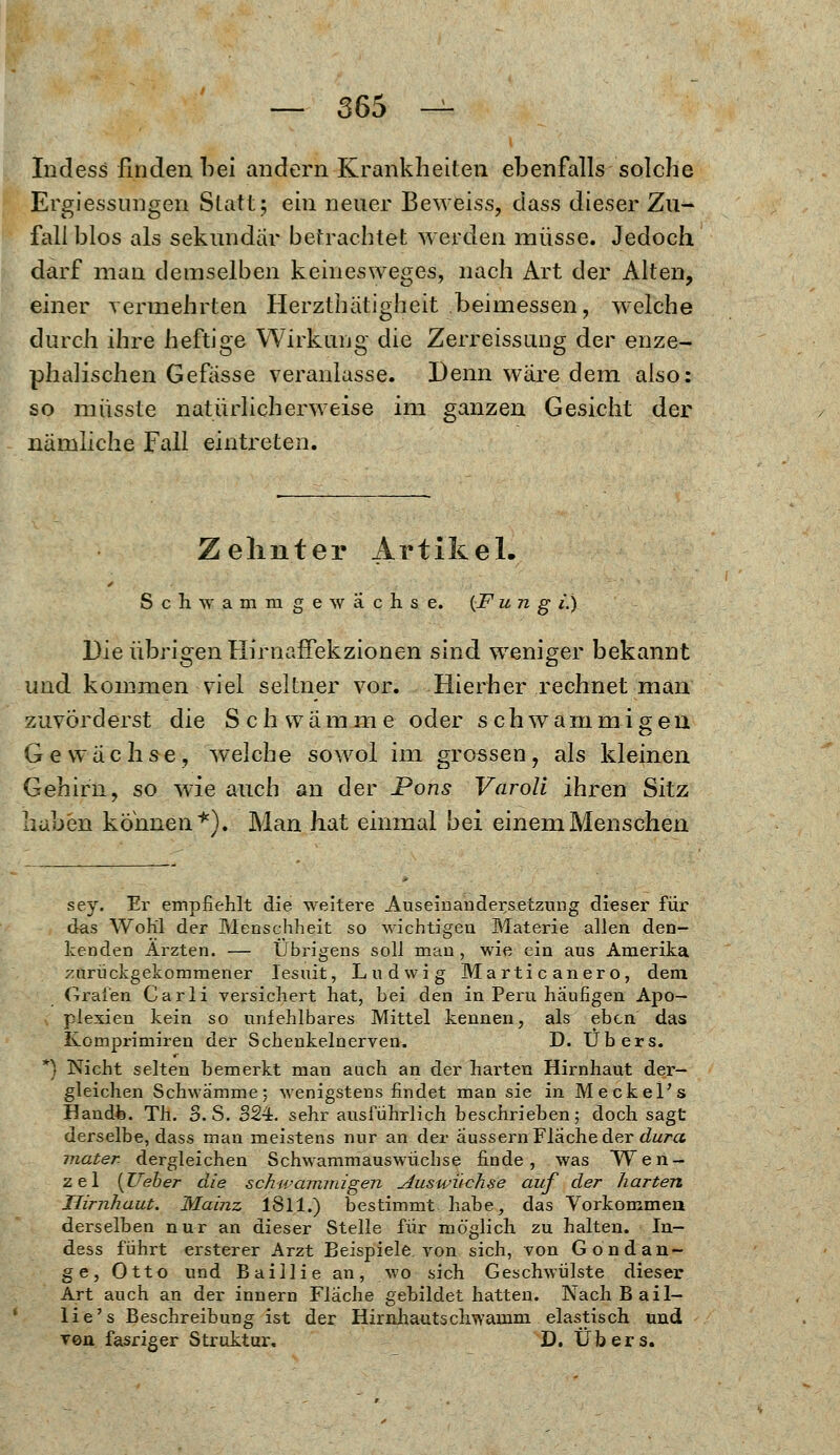 Indess finden bei andern Krankheiten ebenfalls solche Ergiessungen Statt; ein neuer Beweiss, dass dieser Zu- fall blos als sekundär betrachtet werden müsse. Jedoch darf man demselben keinesweges, nach Art der Alten, einer vermehrten Herzthätigheit beimessen, welche durch ihre heftige Wirkung die Zerreissung der enze- phalischen Gefässe veranlasse. Denn wäre dem also: so müsste natürlicherweise im ganzen Gesicht der nämliche Fall eintreten. Zehnter Artikel. Seh wamnige wachse. {F u n g i.) Die übrigen flirnaffekzionen sind weniger bekannt und kommen viel seltner vor. Hierher rechnet man zuvörderst die Seh w ä mm e oder schwammigen Gewächse, welche sowol im grossen, als kleinen Gehirn, so wie auch an der Pons Varoli ihren Sitz haben können*). Man hat einmal bei einem Menschen sey. Ei' empfiehlt die weitere Auseinandersetzung dieser für das Wohl der Menschheit so wichtigen Materie allen den- kenden Ärzten. — Übrigens soll man , wie ein aus Amerika zurückgekommener Jesuit, Ludwig Marticanero, dem. Grafen Carli versichert hat, bei den in Peru häufigen Apo- plexien kein so unfehlbares Mittel kennen, als eben das Komprimiren der Schenkelnerven. D. Übers. Nicht selten bemerkt man auch an der harten Hirnhaut der- gleichen Schwämme; wenigstens findet man sie in Meckel's Handh. Th. S.S. 324. sehr ausführlich beschrieben; doch sagt derselbe, dass man meistens nur an der äussern Fläche der dura mater- dergleichen Schwammauswüchse finde, was Wen- zel [lieber die schwammigen Auswüchse auf der harten Hirnhaut. Mainz 1811.) bestimmt habe, das Vorkommen derselben nur an dieser Stelle für möglich zu halten. In- dess führt ersterer Arzt Beispiele von sich, von Gondan- ge, Otto und Baillie an, wo .sich Geschwülste dieser Art auch an der innern Flache gebildet hatten. Nach Bail- lie's Beschreibung ist der Hirnhautschwamm elastisch und von fasriger Struktur. D. Übers.