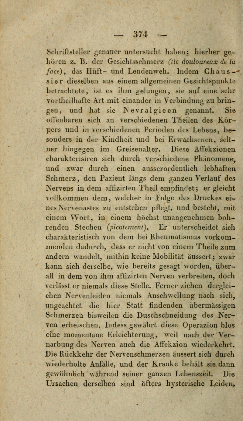 Schriftsteller genauer untersucht haben5 hierher ge- hören z. B. der Gesichtsschmerz (de douloureux de la face), das Hüft- und Lendenweh. Indem Chaus-- sier dieselben aus einem allgemeinen Gesichtspunkte betrachtete, ist es ihm gelungen, sie auf eine sehr vortheilhafte Art mit einander in Verbindung zu brin- gen, und hat sie INevralgieen genannt. Sie offenbaren sich an verschiedenen Theilen des Kor- pers und in verschiedenen Perioden des Lebens, be- sonders in der Kindheit und bei Erwachsenen, selt- ner hingegen im Greisenalter. Diese Affekzionen charakterisiren sich durch verschiedene Phänomene, und zwar durch einen ausserordentlich lebhaften Schmerz, den Pazient längs dem ganzen Verlauf des Nerverrs in dem affizirten Theil empfindet; ergleicht vollkommen dem, welcher in Folge des Druckes ei- nes Nervenastes zu entstehen pflegt, und besteht, mit einem Wort, in einem höchst unangenehmen boh- renden Stechen (picotement). Er unterscheidet sich charakteristisch von dem bei Rheumatismus vorkom- menden dadurch, dass er nicht von einem Theile zum andern wandelt, mithin keine Mobilität äussert; zwar kann sich derselbe, wie bereits gesagt worden, über- all in dem von ihm affizirten Nerven verbreiten, doch verlasst er niemals diese Stelle. Ferner ziehen derglei- chen Nervenleiden niemals Anschwellung nach sich, ungeachtet die hier Statt findenden übermässigen Schmerzen bisweilen die Duschschneidung des Ner- ven erheischen. Indess gewährt diese Operazion blos eine momentane Erleichterung, weil nach der Ver- narbung des Nerven auch die Affekzion wiederkehrt. Die Rückkehr der Nervenschmerzen äussert sich durch wiederholte Anfälle, und der Kranke behält sie dann gewöhnlich während seiner ganzen Lebenszeit. Die Ursachen derselben sind öfters hysterische Leiden,