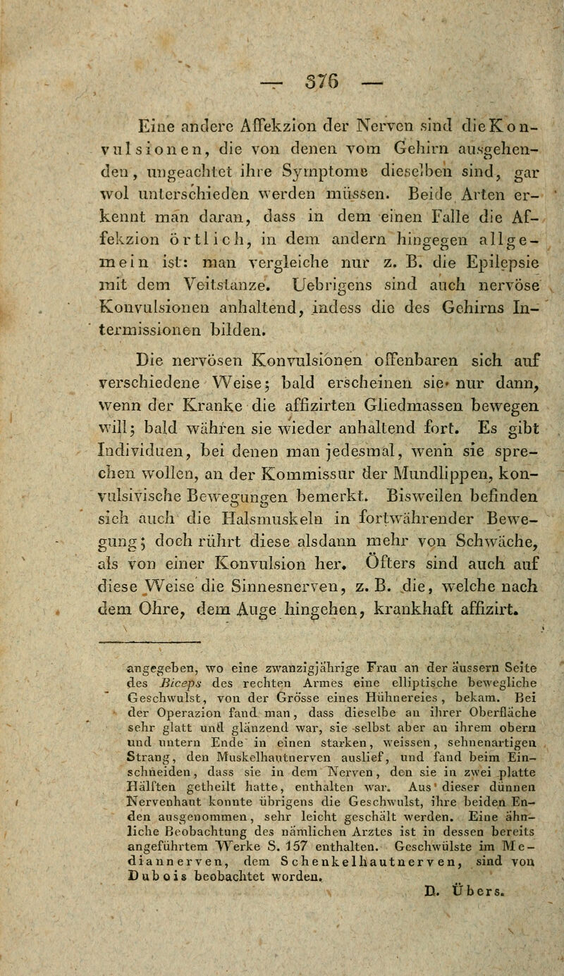 — 576 — Eine andere AlTekzion der Nerven sind dieKon- vulsionen, die von denen vom Gehirn ausgehen- den, ungeachtet ihre Symptome dieselben sind, gar wol unterschieden werden müssen. Beide Arten er- kennt man daran, dass in dem einen Falle die Af- fekzion Örtlich, in dem andern hingegen allge- mein ist: man vergleiche nur z. B. die Epilepsie mit dem Veitstanze. Uebrigens sind auch nervöse Konvulsionen anhaltend, indess die des Gehirns In- termissionen bilden. Die nervösen Konvulsionen offenbaren sich auf verschiedene Weise; bald erscheinen sie» nur dann, wenn der Kranke die affizirten Gliedmassen bewegen will; bald wahren sie wieder anhaltend fort. Es gibt Individuen, bei denen man jedesmal, wenn sie spre- chen wollen, an der Kommissur der Mundlippen, kon- vulsivische Bewegungen bemerkt» Bisweilen befinden sich auch die Halsmuskeln in fortwährender Bewe- gung; doch rührt diese alsdann mehr von Schwache, als von einer Konvulsion her. Öfters sind auch auf diese Weise die Sinnesnerven, z.B. die, welche nach dem Ohre, dem Auge hingehen, krankhaft affizirt. angegeben, wo eine zwanzigjährige Fran an der äussern Seite des Blceps des rechten Armes eine elliptische bewegliche Geschwulst, von der Grösse eines Hühnereies, bekam. Bei der Operazion fand man, dass dieselbe au ihrer Oberfläche sehr glatt und glänzend war, sie selbst aber an ihrem obern uud untern Ende in einen starken, weissen, sehnenartigen Strang, den Muskelhautnerven auslief, und fand beim Ein- schneiden, dass sie in dem Werven , den sie in zwei _platte Hälften getheilt hatte, enthalten war. Aus' dieser dünnen Nervenhaut konnte übrigens die Geschwulst, ihre beiden En- den ausgenommen, sehr leicht geschalt werden. Eine ähn- liche Beobachtung des nämlichen Arztes ist in dessen bereits angeführtem Werke S. 157 enthalten. Geschwülste im Me- dian nerven, dem Schenkel haut nerven, sind von D üb o i s beobachtet worden. D. Übers.