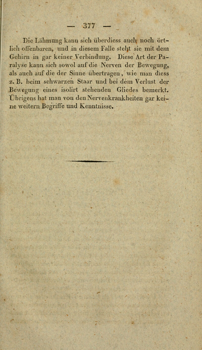 Die Lahmung kami sich-überdiess auch noch ört- lich offenbaren, und in diesem Falle steht sie mit dem Gehirn in gar keiner Verbindung. Diese Art der Pa- ralyse kann sich sowol auf die Nerven der Bewegung, als auch auf die der Sinne übertragen, wie man diess z. B. beim schwarzen Staar und bei dem Verlust der Bewegung eines isolirt stehenden Gliedes bemerkt. Übrigens hat man von den Nervenkrankheiten gar kei- ne weitern Begriffe und Kenntnisse. -