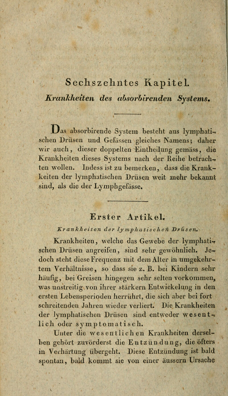 Sechszehntes Kapitel. Krankheiten des absorhirenden Systems» Das absorbirende System besteht aus lymphati-* sehen Drüsen und Gefässen gleiches Namens; daher wir auch, dieser doppelten Eintheilung gemäss, die Krankheiten dieses Systems nach der Reihe betrach-, ten wollen. Indess ist zu bemerken, dass die Krank- keiten der lymphatischen Drüsen weit mehr bekannt sind, als die der Lymphgefässe. Erster Artikel. Krankheiten der lymphatischen Drüsen. Krankheiten, welche das Gewebe der lymphatU sehen Drüsen angreifen, sind sehr gewöhnlich. Je-? doch steht diese Frequenz mit dem Alter in umgekehr- tem Verhältnisse, so dass sie z. B. bei Kindern sehr häufig, bei Greisen hingegen sehr selten vorkommen, was unstreitig von ihrer stärkern Entwicklung in den ersten Lebensperioden herrührt, die sich aber bei fort schreitenden Jahren wieder verliert. Die Krankheiten der lymphatischen Drüsen sind entweder wesent-s lieh oder symptomatisch. Unter die wesentlichen Krankheiten dersel- ben gehört zuvörderst die Entzündung, die öfters in Verhärtung übergeht. Diese Entzündung ist bald spontan, bald kommt sie von einer äussern Ursache