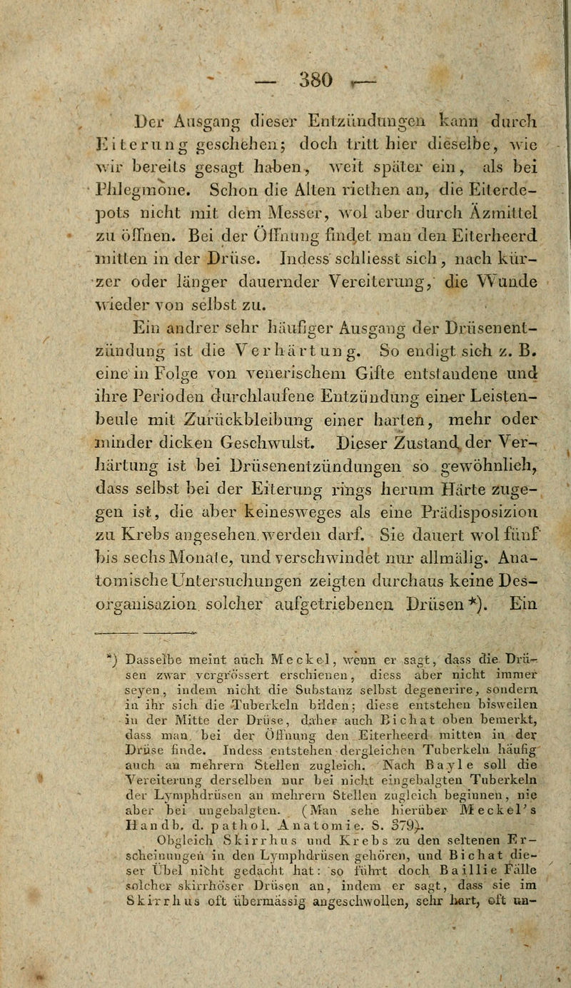 Der Ausgang dieser Entzündungen kann durch Eiterung geschaheri5 doch tritt hier dieselbe, wie v/ir bereits gesagt haben, weit später ein, als bei Phlegmone. Schon die Alten riethen an, die Eiterde- pots nicht mit. dem Messer, wöl aber durch Azmittel zu öffnen. Bei der Öffnung findet man den Eiterheerd mitten in der Drüse. Indess schliesst sich , nach kür- zer oder länger dauernder Vereiterung, die Wunde wieder von selbst zu. Ein andrer sehr häufiger Ausgang der Drüsenent- zündung ist die Verhärtung. So endigt sich z. B. eine in Folge von venerischem Gifte entstandene und ihre Perioden durchlaufene Entzündung einer Leisten- beule mit Zurückbleibung einer harten, mehr oder minder dicken Geschwulst. Dieser Zustand der Ver-. härtung ist bei Drüsenentzündungen so gewöhnlich, dass selbst bei der Eiterung rmgs herum Härte zuge- gen ist, die aber keinesweges als eine Prädisposizion zu Krebs angesehen, werden darf. Sie dauert wol fünf bis sechs Monate, und verschwindet nur allmälig. Ana- tomische Untersuchungen zeigten durchaus keine Des- organisazion. solcher aufgetriebenen Drüsen*). Ein Dasselbe meint auch Meckel, wenn er sagt, dass die Drü- sen zwar vcrgr'ö'ssert erschienen, diess aber nicht immer seyen , indem nicht die Substanz selbst degenerire, sondern, in ihr sich die Tuberkeln bilden; diese entstehen bisweilen in der Mitte der Drüse, daher auch Bichat oben bemerkt, dass man. bei der Öffnung den Eiterheerd mitten in der Drüse finde. Indess entstehen dergleichen Tuberkeln häufig auch an mehrern Stellen zugleich. Nach Bayle soll die Vereiterung derselben nur bei nicht eingebauten Tuberkeln der Lymphdrüsen an mehrern Stellen zugleich beginnen, nie aber bei ungebalgten. (Man sehe hierüber Meckel's liandb. d. pathol. Anatomie. S. 379). Obgleich Sfeirrhus und Krebs zu den seltenen Er- scheinungen in den Lymphdrüsen gehören, und Bichat die- ser Übel nicht gedacht hat: so führt doch Baillie Falle solcher skirrhöser Drüsen an, indem er sagt, dass sie im Skirrhus oft übermässig angeschwollen, sehr hart, oft un-