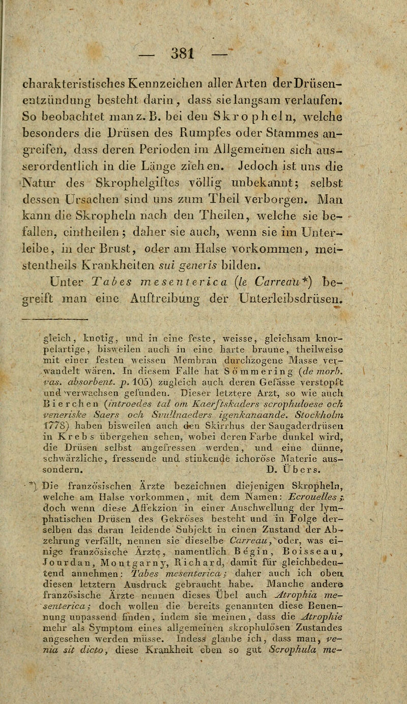 charakteristisches Kennzeichen aller Arten der Drüsen- entzündung besteht darin, dass sie langsam verlaufen. So beobachtet man z.B. bei den Skro pheln, welche besonders die Drüsen des Rumpfes oder Stammes an- greifen, dass deren Perioden im Allgemeinen sich aus- serordentlich in die Lange ziehen. Jedoch ist uns die Natur des Skrophelgiftes völlig unbekannt; selbst dessen Ursacheii sind uns zum Theil verborgen. Man kann die Skropheln nach den Theilen, welche sie be- fallen, cintheilen ; daher sie auch, wenn sie im Unter- leibe, in der Brust, oder am Halse vorkommen, mei- stentheils Krankheiten sui generis bilden. Unter Tabes mesenterica (le Carreau*) be- greift man eine Auftreibung der Unterleibsdrüsen, gleich, knotig, und in eine feste, weisse, gleichsam knor- pelartige, bisvyeilen auch in eine harte braune, theilweise mit einer festen weissen Membran durchzogene Masse ver- wandelt wären. In diesem Falle hat Sömmering (de morb. ras. absorbent. p. 105) zugleich auch deren Gefasse verstopft und werwachsen gefunden. Dieser letztere Arzt, so wie auch Bierchen (Jntroedes tal om Kaerftskaders scrophuloese och veneriske Saers och Svullnaeders igenkanaande. Stockhohn 1778) haben bisweilen auch den Skirrhus der Saugaderdrüsen in Krebs übergehen sehen, wobei deren Farbe dunkel wird, die Drüsen selbst angefressen werden, und eine dünne, schwärzliche, fressende und stinkende ichoröse Materie aus- sondern. . D. Übers. Die französischen Arzte bezeichnen diejenigen Skropheln, welche am Halse vorkommen, mit dem Namen: Ecrouelles ,- doch wenn diese Affekzion in einer Anschwellung der lym- phatischen Drüsen des Gekröses besteht und in Folge der- selben das daran leidende Subjekt in einen Zustand der Ab- zehrung verfällt, nennen sie~ dieselbe Carreau,oder, was ei- nige französische Ärzte, namentlich Be'gin, Boisseau, Jourdan, Montgarny, Piichard, damit für gleichbedeu- tend annehmen: Tabes mesenterica; daher auch ich oben, diesen letztern Ausdruck gebraucht habe. Manche andere französische Ärzte nennen dieses Übel auch Atrophia me- senterica; doch wollen die bereits genannten diese Benen- nung unpassend finden, indem sie meinen, dass die Atrophie mehr als Symptom eines allgemeinen skrophulösen Zustandes angesehen werden müsse. Indess glaube ich, dass man, ve- nia sit dicto, diese Krankheit eben so gut Scrophula me-