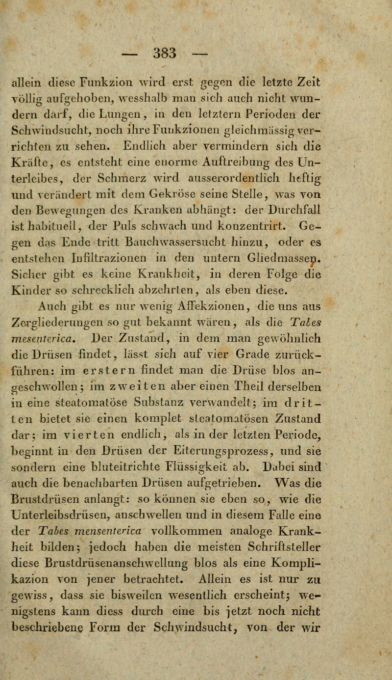 allein diese Fimkzion wird erst gegen die letzte Zeit völlig aufgehoben, wesshalb man sich auch nicht wun- dern darf, die Lungen, in den letztern Perioden der Schwindsucht, noch ihre Funkzionen gleichmässig ver- richten zu sehen. Endlich aber vermindern sich die Kräfte, es entsteht eine enorme Auftreibung des Un- terleibes, der Schmerz wird ausserordentlich heftig und verändert mit dem Gekröse seine Stelle, was von den Bewegungen des Kranken abhängt: der Durchfall ist habituell, der Puls schwach und konzentrirt. Ge- gen das Ende tritt Bauchwassersucht hinzu, oder es entstehen Infiltrazionen in den untern Gliedmassep. Sicher gibt es keine Krankheit, in deren Folge die Kinder so schrecklich abzehrten, als eben diese. Auch gibt es nur wenig Affekzionen, die uns aus Zergliederungen so gut bekannt wären, als die Tales mesenterica. Der Zustand, in dem man gewöhnlich die Drüsen findet, lässt sich auf vier Grade zurück- fuhren: im erstem findet man die Drüse blos an- geschwollen; im zweiten aber einen Theil derselben in eine steatomatöse Substanz verwandelt; im drit- ten bietet sie einen komplet steatomatösen Zustand dar; im vierten endlich, als in der letzten Periode, beginnt in den Drüsen der Eiterungsprozess, und sie sondern eine bluteitrichte Flüssigkeit ab. Dabei sind auch die benachbarten Drüsen aufgetrieben. Was die Brustdrüsen anlangt: so können sie eben so, wie die Unterleibsdrüsen, anschwellen und in diesem Falle eine der Tabes mensenterica vollkommen analoge Krank- heit bilden; jedoch haben die meisten Schriftsteller diese Brustdrüsenanschwellung blos als eine Kompli- kazion von jener betrachtet. Allein es ist nur zu gewiss, dass sie bisweilen wesentlich erscheint; we- nigstens kann diess durch eine bis jetzt noch nicht beschriebene Form der Schwindsucht, von der wir