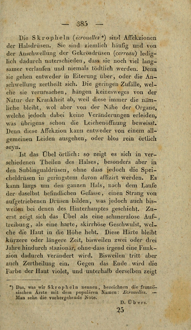 Die Skropheln (ecrouelks *) sind AfTekzionen der Halsdrüsen. Sie sind ziemlich häufig und von der Anschwellung der Gekrösdrüsen (carreau) ledig- lich dadurch unterschieden, dass sie noch viel lang- samer verlaufen und niemals tödtlich werden. Denn sie gehen entweder in Eiterung über, oder die An- schwellung zertheilt sich. J)ie geringen Zufalle, wel- che sie verursachen, hängen keinesweges von der Natur der Krankheit ab, weil diese immer die näm- liche bleibt, wol aber von der Nahe der Organe, welche jedoch dabei keine Veränderungen erleiden, was übrigens schon die Leichenöffnung beweisst. Denn diese Affekzion kann entweder von einem all- gemeinen Leiden ausgehen, oder blos rein örtlich seyn. Ist das Übel örtlich: so zeigt es sich in ver- schiedenen Theilen des Halses, besonders aber in den Sublingualdrüsen, ohne dass jedoch die Spei- cheldrüsen in geringstem davon affizirt werden. Es kann längs um den ganzen Hals, nach dem Laufe der-daselbst befindlichen Gefässe, einen Strang von aufgetriebenen Di'üsen bilden, was jedoch auch bis- weilen bei denen des Hinterhauptes geschieht. Zu- erst zeigt sich das Übel als eine schmerzlose Auf- treibung, als eine harte, skirrhöse Geschwulst, wel- che die Haut in die Höhe hebt. Diese Härte bleibt kürzere oder längere Zeit, bisweilen zwei oder drei Jahre hindurch stazionär, ohne«dass irgend eine Funk- zion dadurch verändert wird. Bisweilen tritt aber auch Zertheilung ein* Gegen das Ende wird die Farbe der Haut violet, und unterhalb derselben zeigt *) Das, was wir Skropheln nennen, bezeichnen die franzö- sischen Ärzte mit dem populären Namen: Ecrouelles. ■— Man sehe die vorhergehende IJsote. D. Üb ers, 25