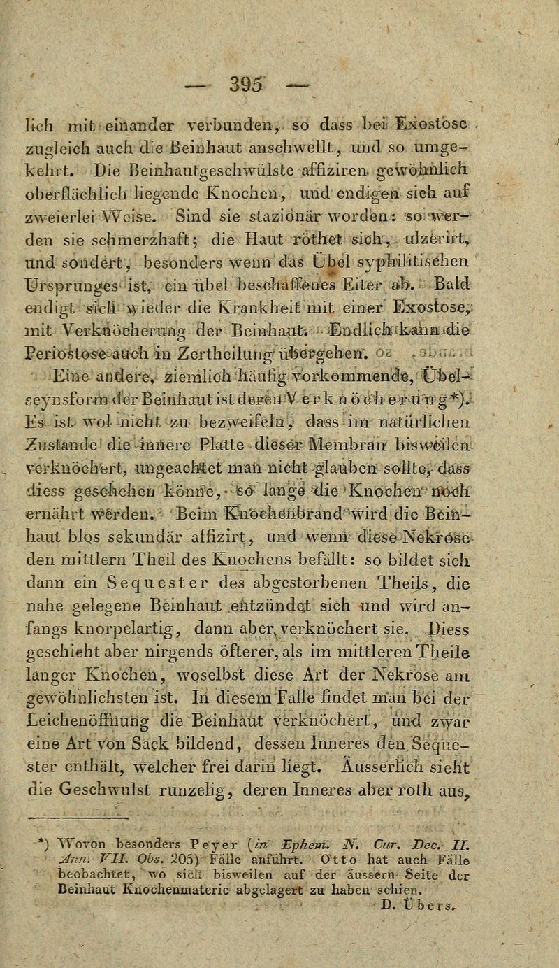 lieh mit einander verbunden, so dass bei Exostose . zugleich auch die Beinhaut anschwellt, und so umge- kehrt. Die Beinhautgeschwülste afnziren gewöhnlich oberflächlich liegende Knochen, und endigen sich auf zweierlei Weise. Sind sie slaziönär worden: so wer- den sie schmerzhaft; die Haut röthet sich, ulzerirt, Und sondert, besonders wenn das Übel syphilitischen Ursprunges ist, ein übel beschaffenes Eiler ab. Bald endigt sich wieder die Krankheit mit einer Exostose,: mit Verknöcherung der Beinhaut; 'Endlich■kahn.die Periostose auch in Zertheimng übergehen. -- '■■-■■ Eine andere, ziemlich häufig vorkommende, Übel- seynsform der Beinhaut ist deren V er k n ö eh er u 21 g *). Es ist wol nicht zu bezweifeln, dass im natürlichen Zustande die innere Platte dieser Membran bisweilen verknöchert, ungeachtet man nicht glauben sollte,-dass diess geschehen könne,- so lange die Knochen W&öh ernährt werden. Beim Knochenbrand Hvird die Bein- haut blQs sekundär affizirt, und wenn diese Nekrose den mittlem Theil des Knochens befällt: so bildet sich dann ein Sequester des abgestorbenen Theils, die nahe gelegene Beinhaut entzündet sich und wird an- fangs knorpelartig, dann aberv verknöchert sie, J)iess geschieht aber nirgends Öfterer, als im mittleren Theile langer Knochen, woselbst diese Art der Nekrose am gewöhnlichsten ist. In diesem Falle findet man bei der Leichenöffnung die Beinliaut verknöchert, und zwar eine Art von Sack bildend, dessen Inneres den.Seque- ster enthält, welcher frei darin liegt. Äusserilch sieht die Geschwulst runzelig, deren Inneres aber roth aus, k) Wovon besonders Peyer (In Ephem. N. Cur. Dec. IL Ann. VII. Obs. U05YFälle anführt. Otto hat auch Fälle beobachtet, wo siel: bisweilen auf der äussern Seite der Beinhaut Knochenmaterie abgelagert zu haben schien.