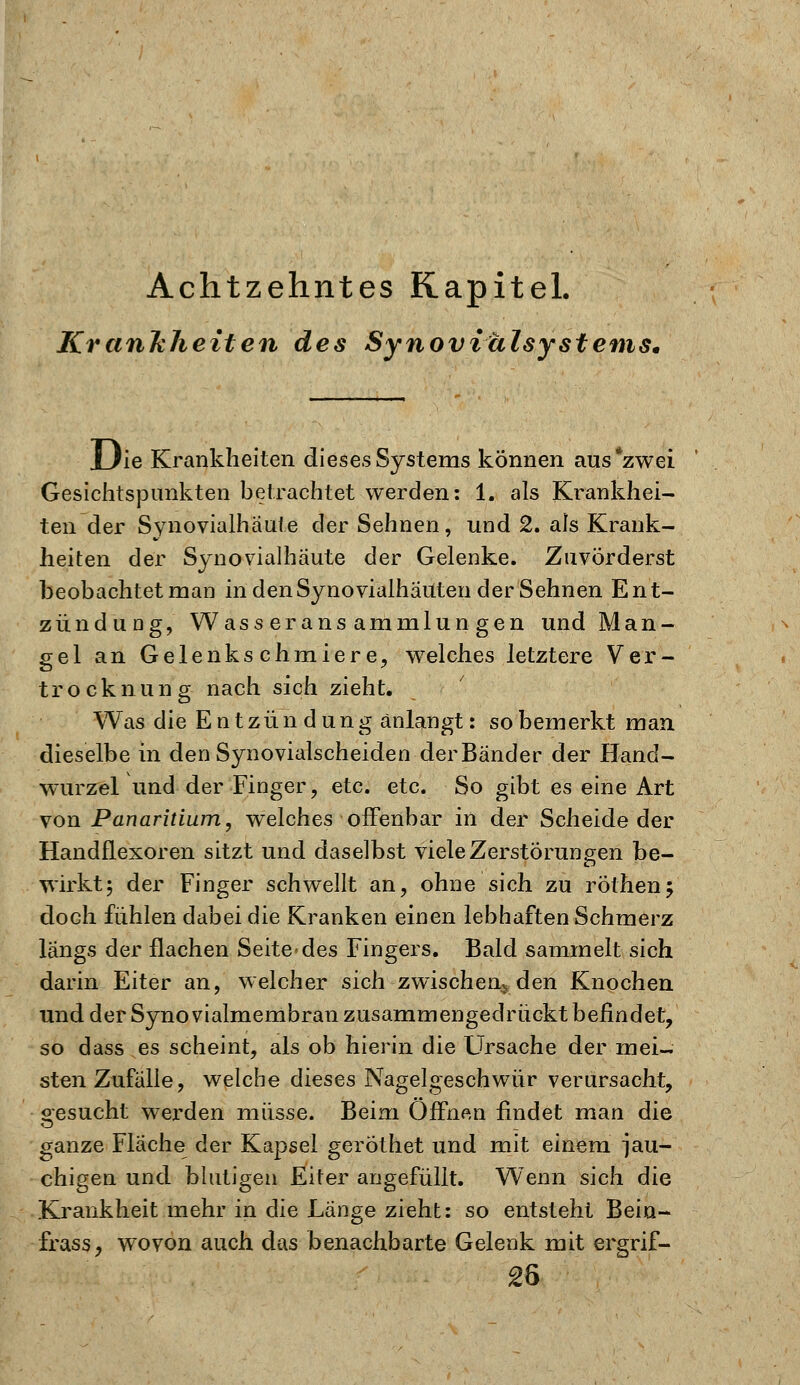 Achtzehntes Kapitel. KranJcJieiten des Synoviälsystems* Uie Krankheiten dieses Systems können aus*zwei Gesichtspunkten betrachtet werden: 1. als Krankhei- ten der Synovialhaute der Sehnen, und 2. als Krank- heiten der Synovialhaute der Gelenke. Zuvörderst beobachtet man in denSynovialhaUten der Sehnen Ent- zündung, Wasseransammlungen und Man- gel an Gelenkschmiere, welches letztere Ver- trocknung nach sich zieht. Was die Entzündung anlangt: so bemerkt man dieselbe in den Synovialscheiden der Bänder der Hand- wurzel und der Finger, etc. etc. So gibt es eine Art von Panaritium, welches offenbar in der Scheide der Handflexoren sitzt und daselbst viele Zerstörungen be- wirkt; der Finger schwellt an, ohne sich zu röthen; doch fühlen dabei die Kranken einen lebhaften Schmerz längs der flachen Seite des Fingers. Bald sammelt sich darin Eiter an, welcher sich zwischen^ den Knochen und der Syno vialmembran zusammengedrückt befindet, so dass es scheint, als ob hierin die Ursache der mei- sten Zufälle, welche dieses Nagelgeschwür verursacht, oesucht werden müsse. Beim Offnen findet man die ganze Fläche der Kapsel geröthet und mit einem jau- chigen und blutigen Eiter angefüllt. Wenn sich die Krankheit mehr in die Länge zieht: so entsteht Bein- frass, wovon auch das benachbarte Gelenk mit ergrif- 26