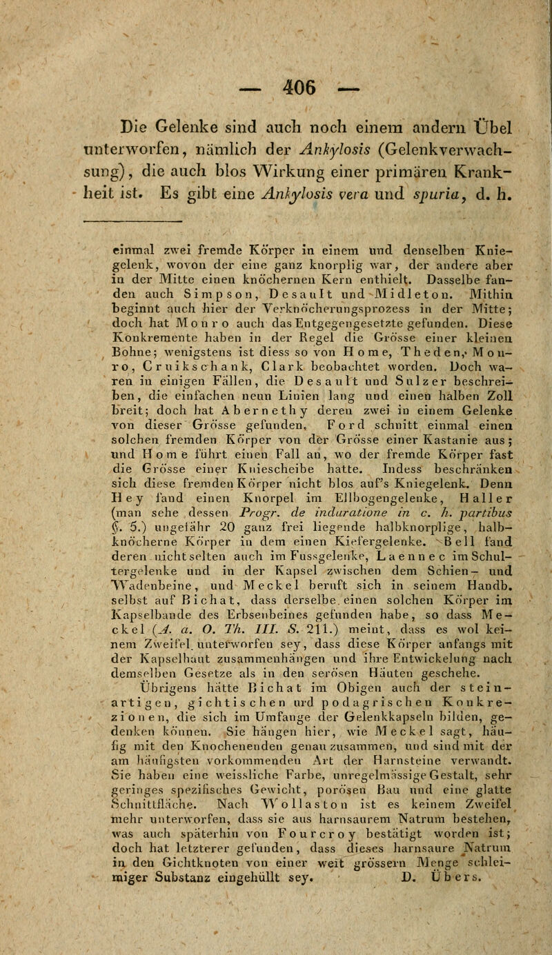 Die Gelenke sind auch noch einem andern Übel unterworfen, nämlich der AnJylosis (Gelenkverwach- sung) , die auch blos Wirkung einer primären Krank- heit ist. Es gibt eine Ankyhsis vera und spuria, d. h. einmal zwei fremde Körper in einem und denselben Knie- gelenk, wovon der eine ganz knorplig war, der andere aber in der Mitte einen knöchernen Kern enthielt. Dasselbe fan- den auch Simpson, Desault und ■ Mi die ton. Mithin beginnt auch hier der Verknöcherungsprozess in der Mitte; doch hat Monro auch das Entgegengesetzte gefunden. Diese Konkremente haben in der Regel die Grösse einer kleinen Bohne; wenigstens ist diess so von Home, T h ed e n,» M o n- ro, Cruikschank, Clark beobachtet worden. Doch wa- ren in einigen Fällen, die Desault und Sulz er beschrei- ben, die einfachen neun Linien lang und einen halben Zoll breit; doch hat Abernethy deren zwei in einem Gelenke von dieser Grösse gefunden. Ford schnitt einmal einen solchen fremden Körper von der Grösse einer Kastanie aus; und Home führt einen Fall an, wo der fremde Körper fast die Grösse einer Kniescheibe hatte. Indess beschränken sich diese fremden Körper nicht blos auf's Kniegelenk. Denn Hey fand einen Knorpel im Ellbogengelenke, Haller (man sehe dessen Progr. de induratione in c. h. partibus §. 5.) ungefähr 20 ganz frei liegende halbknorplige, halb- knöcherne Körper in dem einen Kiefergelenke. Bell fand deren nicht selten auch im Fussgelenke, Laennec im Schul- tergelenke und in der Kapsel zwischen dem Schien- und Wadenbeine, und Meckel beruft sich in seinem Handb. selbst auf Bichat, dass derselbe, einen solchen Körper im Kapselbande des Erbsenbeines gefunden habe, so dass Me- ckel (A. a. O. Th. III. S. 211.) meint, dass es wol kei- nem Zweifel, unterworfen sey, dass diese Körper anfangs mit der Kapselbaut zusammenhängen und ihre Entwickelung nach demselben Gesetze als in den serösen Häuten geschehe. Übrigens hätte Bichat im Obigen auch der stein- artigen, gichtischen urd podagrischen Konkre- zionen, die sich im Umfange der Gelenkkapseln bilden, ge- denken können. Sie hangen hier, wie Meckel sagt, häu- fig mit den Knochenenden genau zusammen, und sind mit der am häufigsten vorkommenden Art der Harnsteine verwandt. Sie haben eine weissliche Farbe, unregelmässige Gestalt, sehr geringes spezifisches Gewicht, porösen Bau und eine glatte Schnittfläche. Nach Wollaston ist es keinem Zweifel mehr unterworfen, dass sie aus harnsaurem Natrum bestehen, was auch späterhin von Fourcroy bestätigt worden ist; doch hat letzterer gefunden, dass dieses harnsaure Natrum in den Gichtknoten von einer weit grössern Menge schlei- miger Substanz eingehüllt sey» D. Übers.