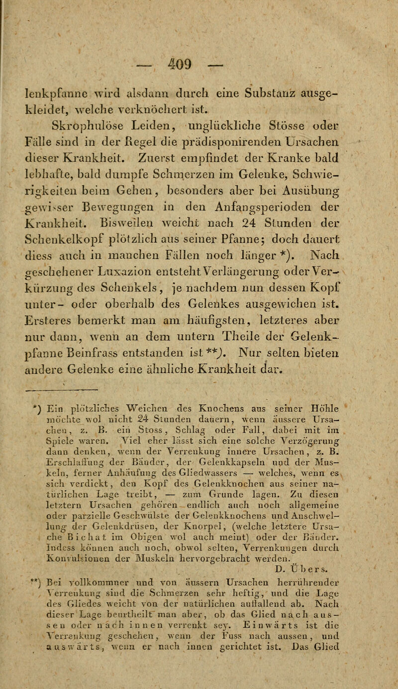 lenkpfanne wird alsdann durch eine Substanz ausge- kleidet, welche verknöchert ist. Skrophulöse Leiden, unglückliche Stösse oder Fälle sind in der Kegel die prädisponirenden Ursachen dieser Krankheit. Zuerst empfindet der Kranke bald lebhafte, bald dumpfe Schmerzen im Gelenke, Schwie- rigkeiten beim Geben, besonders aber bei Ausübung gewisser Bewegungen in den Anfangsperioden der Krankheit. Bisweilen weiche nach 24 Stunden der Schenkelkopf plötzlich aus seiner Pfanne; doch dauert diess auch in manchen Fällen noch länger *). Nach geschehener Luxazion entsteht Verlängerung oder Ver- kürzung des Schenkels, je nachdem nun dessen Kopf unter- oder oberhalb des Gelenkes ausgewichen ist. Ersteres bemerkt man am häufigsten, letzteres aber nur dann, wenn an dem untern Theile der Gelenk- pfanne Beinfrass entstanden ist **). Nur selten bieten andere Gelenke eine ähnliche Krankheit dar. r) Ein plötzliches Weichen des Knochens ans seiner Höhle möchte wol nicht 24 Stunden dauern, wenn äussere Ursa- chen, z. B. ein Stoss, Schlag oder Fall, dabei mit im Spiele waren. Viel eher lasst sich eine solche Verzögerung dann denken, wenn der Verrenkung innere Ursachen, z. B. Erschlaffung der Bänder, der Gelenkkapseln und der Mus- keln, ferner Anhäufung des Gliedwassers — welches, wenn es sich verdickt, den Kopf des Gelenkknochen aus seiner na- türlichen Lage treibt, — zum Grunde lagen. Zu diesen letztern Ursachen gehören endlich auch noch aligemeine oder parzielle Geschwülste der Gelenkknochens und Anschwel- lung der Gelenkdrüsen, der Knorpel, (welche .letztere Ursa- che Bichat im Obigen wol auch meint) oder der Bänder. Indess können auch noch, obwol selten, Verrenkungen durch Konvulsionen der Muskeln hervorgebracht werden. D. Übers. *) Bei vollkommner und von äussern Ursachen herrührender Verrenkung sind die Schmerzen sehr heftig, und die Lage des Gliedes weicht von der natürlichen aullallend ab. Nach dieser Lage beurtheilt man aber, ob das Glied nach aus- sen oder nach innen verrenkt sey. Einwärts ist die Verrenkung geschehen, wenn der Fuss nach aussen, und auswärts, wenn er nach innen gerichtet ist. Das Glied