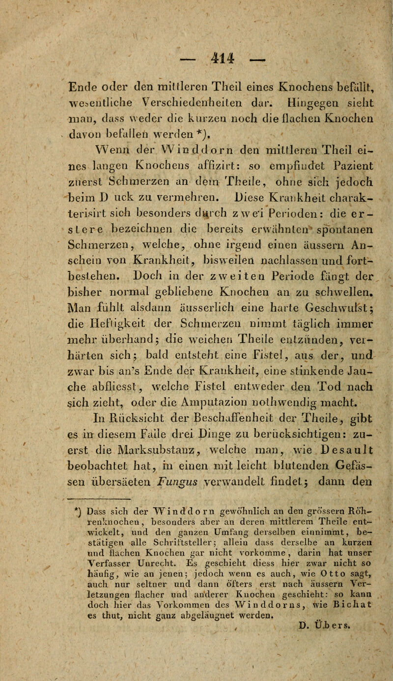 Ende oder den mittleren Theil eines Knochens befallt, wesentliche Verschiedenheiten dar. Hingegen sieht man, dass weder die kurzen noch diellachen Knochen davon befallen werden *), Wenn der Winddorn den mittleren Theil ei- nes langen Knochens affizirt: so empfindet Pazient zuerst Schmerzen an dem Theile, ohne sich jedoch beim D uck zu vermehren. Diese Krankheit charak- lerisirt sich besonders di|rch zwei Perioden: die er- stere bezeichnen die bereits erwähnten spontanen Schmerzen, welche, ohne irgend einen äussern An- schein von Krankheit, bisweilen nachlassen und fort- bestehen. Doch in der zweiten Periode fängt der bisher normal gebliebene Knochen an zu schwellen. Man fühlt alsdann äusserlich eine harte Geschwulst; die Heftigkeit der Schmerzen nimmt täglich immer mehr überhand; die weichen Theile entzünden, ver- härten sich; bald entsteht eine Fistel, aus der, und zwar bis an's Ende der Krankheit, eine stinkende Jau- che abfliesst, welche Fistel entweder den Tod nach sich zieht, oder die Amputazion nothwendig macht. In Rücksicht der Beschaffenheit der Theile, gibt es in diesem Falle drei Dinge zu berücksichtigen: zu- erst die Marksubstanz, welche man, wie Desault beobachtet hat, in einen mit leicht blutenden Gewis- sen übersäeten Fungus verwandelt findet; dann den *) Dass sich der Wind dorn gewöhnlich an den grössern Röh- renknochen, besonders aber an deren mittlerem Theile ent- wickelt, und den ganzen Umfang derselben einnimmt, be- stätigen alle Schriftsteller; allein dass derselbe an kurzen und flachen Knochen gar nicht vorkomme, darin hat unser Verfasser Unrecht. Es geschieht diess hier zwar nicht so häufig, wie an jenen; jedoch wenn es auch, wie Otto sagt, auch nur seltner und dann öfters ei*st nach äussern Ver- letzungen flacher und anderer Knochen geschieht: so kann doch hier das Vorkommen des Winddorns, wie Bichat es thut, nicht ganz abgelaugnet werden. D. Ü.bers.