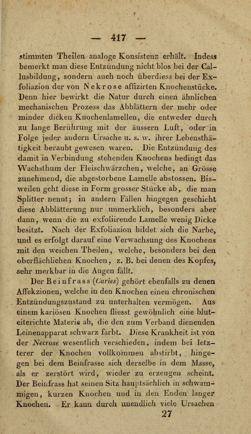 stimmten Theilen analoge Konsistenz erhält. Indess bemerkt man diese Entzündung nicht blos bei der Cal- lusbildung, sondern auch noch überdiess bei der Ex- foliazioii der von Nekrose affizirten Knochenstücke. Denn hier bewirkt die Natur durch einen ähnlichen mechanischen Prozess das Abblättern der mehr oder minder dicken Knochenlamellen, die entweder durch zu lange Berührung mit der äussern Luft, oder in Folge jeder andern Ursache u. s. w. ihrer Lebenstha- tigkeit beraubt gewesen waren. Die Entzündung des damit in Verbindung stehenden Knochens bedingt das Wachsthum der Fleischwärzchen, welche, an Grösse zunehmend, die abgestorbene Lamelle abstossen. Bis- weilen geht diese in Form grosser Stücke ab,, die man Splitter nennt; in andern Fällen hingegen geschieht diese Abblätterung nur unmerklich, besonders aber dann, wenn die zu exfoliirende Lamelle wenig Dicke besitzt. Nach der Exfoliazion bildet sich die Narbe, und es erfolgt darauf eine Verwachsung des Knochens mit den weichen Theilen, welche, besonders bei den oberflächlichen Knochen, z. B. bei denen des Kopfes, sehr merkbar in die Augen fällt. Der Beinfrass (Caries) gehört ebenfalls zu denen Affekzionen, welche in den Knochen einen chronischen Entzündungszustand zu unterhalten vermögen. Aus einem kariösen Knochen fliesst gewöhnlich eine blut- eiterichte Materie ab, die den zum Verband dienenden Leinenapparat schwarz färbt. Diese Krankheit ist von der Necrose wesentlich verschieden, indem bei letz- terer der Knochen vollkommen abstirbt, hinge- gen bei dem Beinfrasse sich derselbe in dem Masse, als er zerstört wird, wieder zu erzeugen scheint. Der Beinfrass hat seinen Sitz hauptsächlich in schwam- migen, kurzen Knochen und in den Enden langer Knochen. Er kann durch unendlich viele Ursachen 27