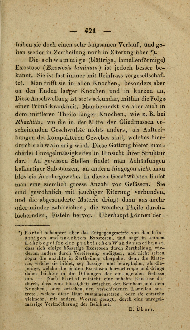 haben sie doch einen sehr langsamen Verlauf, und ge- hen weder in Zertheilung noch in Eiterung über *). Die schwammige (blättrige, lamellenförmige) Exostose (Exostosis laminata) ist jedoch besser be- kannt. Sie ist fast immer mit Beinfrass vergesellschaf- tet. Man trifft sie in allen Knochen, besonders aber an den Enden langer Knochen und in kurzen an. Diese Anschwellung ist stets sekundär, mithin die Folge einer Primärkrankheit. Man bemerkt sie aber auch in dem mittleren Theile langer Knochen, wie z. B. bei Rhachitis, wo die in der Mitte der Gliedmassen er- scheinenden Geschwülste nichts anders, als Auftrei- bungen des kompakteren Gewebes sind, welches hier- durch schwammig wird. Diese Gattung bietet man- cherlei Unregelmässigkeiten in Hinsicht ihrer Struktur dar. An gewissen Stellen findet man Anhäufungen kalkartiger Substanzen, an andern hingegen sieht man blos ein Areolargewebe. In diesen Geschwülsten findet man eine ziemlich grosse Anzahl von Gefässen. Sie sind gewöhnlich mit jauchiger Eiterung verbunden, und die abgesonderte Materie dringt dann aus mehr oder minder zahlreichen , die weichen Theile durch- löchernden, Fisteln hervor. Überhaupt können der- *) Portal behauptet aber das Entgegengesetzte von den bös- artigen und unachten Exostosen, und sagt in seinem Lehrbegriffe der praktischenWundarzneikunst, dass sich einige bösartige Exostosen durch Zertheilung, wie- derum andere durch Vereiterung endigten, und nicht selten sogar die unächte in Zertheilung übergehe: denn die Mate- rie, welche sie bildet, sey flüssiger und beweglicher, als die- jenige, welche die achten Exostosen hervorbringe und dringe daher leichter in die Öffnungen der einsaugenden Gefasse ein. — Nach Portal entsteht eine unachte Exostose da- durch, dass eine Flüssigkeit zwischen der Beinhaut und dem Knochen, oder zwischen den verschiedenen Lamellen aus- trete, welche diese Haut zusammensetzen, oder sie entstehe vielmehr, mit andern Worten gesagt, durch eine unregel- mässige Verknöcherung der Beinhaut. D. Übers.